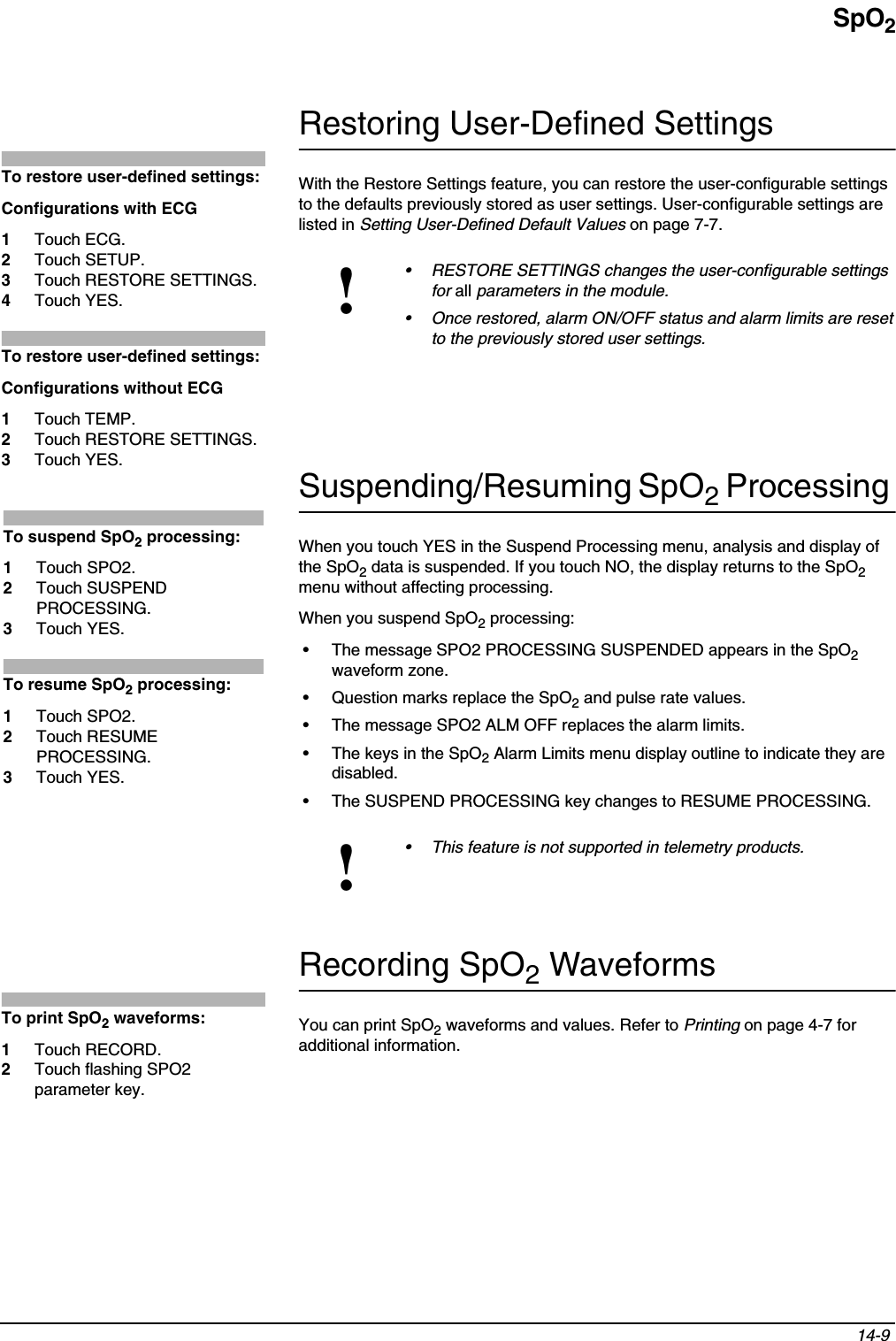 SpO214-9 Restoring User-Defined SettingsWith the Restore Settings feature, you can restore the user-configurable settings to the defaults previously stored as user settings. User-configurable settings are listed in Setting User-Defined Default Values on page 7-7.Suspending/Resuming SpO2 Processing When you touch YES in the Suspend Processing menu, analysis and display of the SpO2 data is suspended. If you touch NO, the display returns to the SpO2menu without affecting processing.When you suspend SpO2 processing:• The message SPO2 PROCESSING SUSPENDED appears in the SpO2waveform zone.• Question marks replace the SpO2 and pulse rate values.• The message SPO2 ALM OFF replaces the alarm limits.• The keys in the SpO2 Alarm Limits menu display outline to indicate they are disabled.• The SUSPEND PROCESSING key changes to RESUME PROCESSING.Recording SpO2 WaveformsYou can print SpO2 waveforms and values. Refer to Printing on page 4-7 for additional information.!• RESTORE SETTINGS changes the user-configurable settings for all parameters in the module.• Once restored, alarm ON/OFF status and alarm limits are reset to the previously stored user settings.!• This feature is not supported in telemetry products.To restore user-defined settings:Configurations with ECG1Touch ECG.2Touch SETUP.3Touch RESTORE SETTINGS.4Touch YES.To restore user-defined settings:Configurations without ECG1Touch TEMP.2Touch RESTORE SETTINGS.3Touch YES.To suspend SpO2 processing: 1Touch SPO2.2Touch SUSPEND PROCESSING.3Touch YES.To resume SpO2 processing:1Touch SPO2.2Touch RESUME PROCESSING.3Touch YES.To print SpO2 waveforms:1Touch RECORD.2Touch flashing SPO2 parameter key.