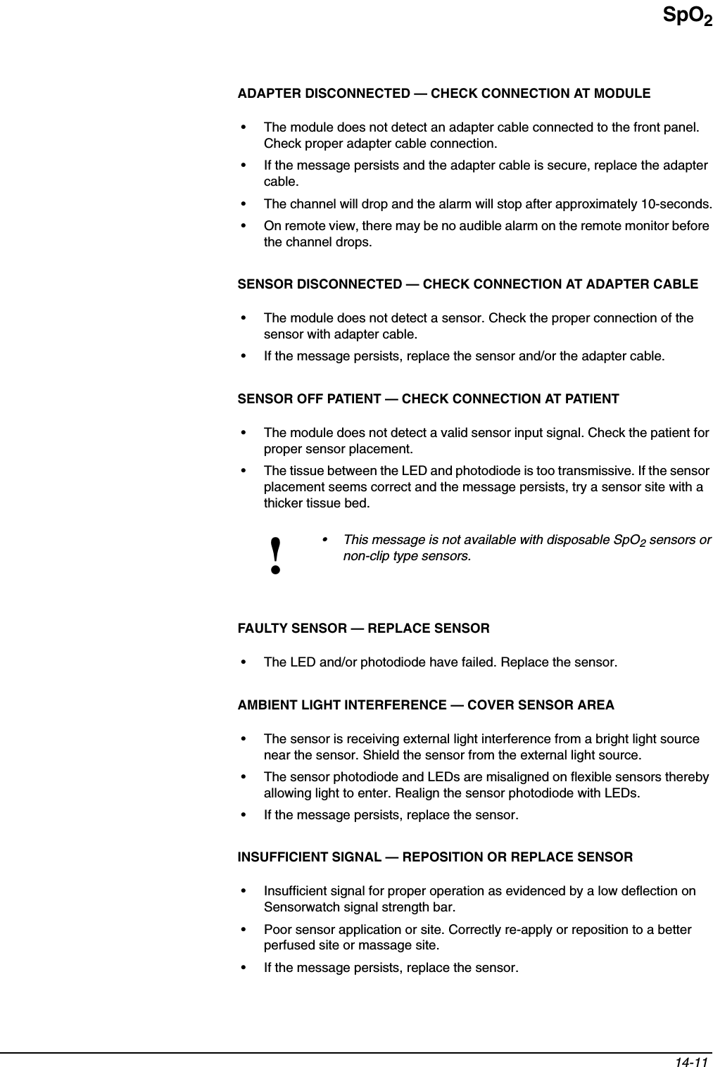 SpO214-11 ADAPTER DISCONNECTED — CHECK CONNECTION AT MODULE• The module does not detect an adapter cable connected to the front panel. Check proper adapter cable connection.• If the message persists and the adapter cable is secure, replace the adapter cable.• The channel will drop and the alarm will stop after approximately 10-seconds.• On remote view, there may be no audible alarm on the remote monitor before the channel drops.SENSOR DISCONNECTED — CHECK CONNECTION AT ADAPTER CABLE• The module does not detect a sensor. Check the proper connection of the sensor with adapter cable.• If the message persists, replace the sensor and/or the adapter cable.SENSOR OFF PATIENT — CHECK CONNECTION AT PATIENT• The module does not detect a valid sensor input signal. Check the patient for proper sensor placement.• The tissue between the LED and photodiode is too transmissive. If the sensor placement seems correct and the message persists, try a sensor site with a thicker tissue bed.FAULTY SENSOR — REPLACE SENSOR• The LED and/or photodiode have failed. Replace the sensor.AMBIENT LIGHT INTERFERENCE — COVER SENSOR AREA • The sensor is receiving external light interference from a bright light source near the sensor. Shield the sensor from the external light source.• The sensor photodiode and LEDs are misaligned on flexible sensors thereby allowing light to enter. Realign the sensor photodiode with LEDs.• If the message persists, replace the sensor.INSUFFICIENT SIGNAL — REPOSITION OR REPLACE SENSOR• Insufficient signal for proper operation as evidenced by a low deflection on Sensorwatch signal strength bar.• Poor sensor application or site. Correctly re-apply or reposition to a better perfused site or massage site.• If the message persists, replace the sensor.!• This message is not available with disposable SpO2 sensors or non-clip type sensors.