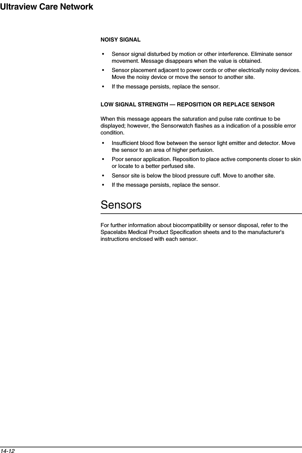 Ultraview Care Network14-12NOISY SIGNAL• Sensor signal disturbed by motion or other interference. Eliminate sensor movement. Message disappears when the value is obtained.• Sensor placement adjacent to power cords or other electrically noisy devices. Move the noisy device or move the sensor to another site.• If the message persists, replace the sensor.LOW SIGNAL STRENGTH — REPOSITION OR REPLACE SENSORWhen this message appears the saturation and pulse rate continue to be displayed; however, the Sensorwatch flashes as a indication of a possible error condition.• Insufficient blood flow between the sensor light emitter and detector. Move the sensor to an area of higher perfusion.• Poor sensor application. Reposition to place active components closer to skin or locate to a better perfused site.• Sensor site is below the blood pressure cuff. Move to another site.• If the message persists, replace the sensor.SensorsFor further information about biocompatibility or sensor disposal, refer to the Spacelabs Medical Product Specification sheets and to the manufacturer&apos;s instructions enclosed with each sensor.