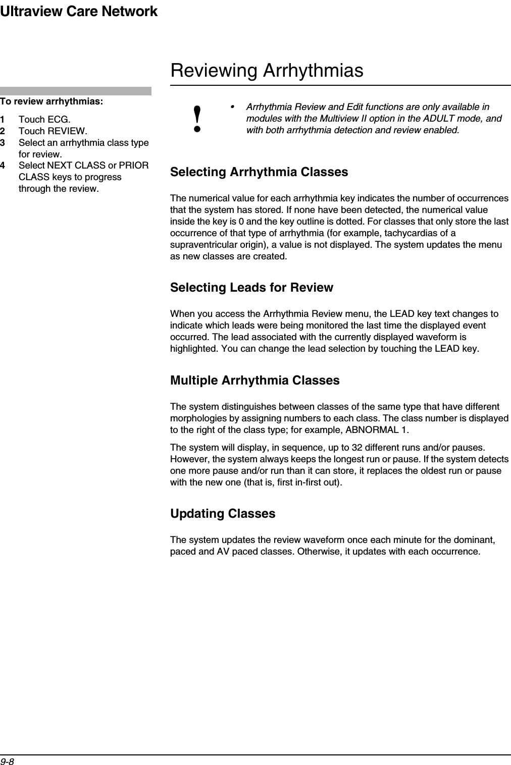 Ultraview Care Network9-8Reviewing ArrhythmiasSelecting Arrhythmia ClassesThe numerical value for each arrhythmia key indicates the number of occurrences that the system has stored. If none have been detected, the numerical value inside the key is 0 and the key outline is dotted. For classes that only store the last occurrence of that type of arrhythmia (for example, tachycardias of a supraventricular origin), a value is not displayed. The system updates the menu as new classes are created.Selecting Leads for ReviewWhen you access the Arrhythmia Review menu, the LEAD key text changes to indicate which leads were being monitored the last time the displayed event occurred. The lead associated with the currently displayed waveform is highlighted. You can change the lead selection by touching the LEAD key.Multiple Arrhythmia ClassesThe system distinguishes between classes of the same type that have different morphologies by assigning numbers to each class. The class number is displayed to the right of the class type; for example, ABNORMAL 1.The system will display, in sequence, up to 32 different runs and/or pauses. However, the system always keeps the longest run or pause. If the system detects one more pause and/or run than it can store, it replaces the oldest run or pause with the new one (that is, first in-first out).Updating ClassesThe system updates the review waveform once each minute for the dominant, paced and AV paced classes. Otherwise, it updates with each occurrence.!• Arrhythmia Review and Edit functions are only available in modules with the Multiview II option in the ADULT mode, and with both arrhythmia detection and review enabled.To review arrhythmias:1Touch ECG.2Touch REVIEW.3Select an arrhythmia class type for review.4Select NEXT CLASS or PRIOR CLASS keys to progress through the review.