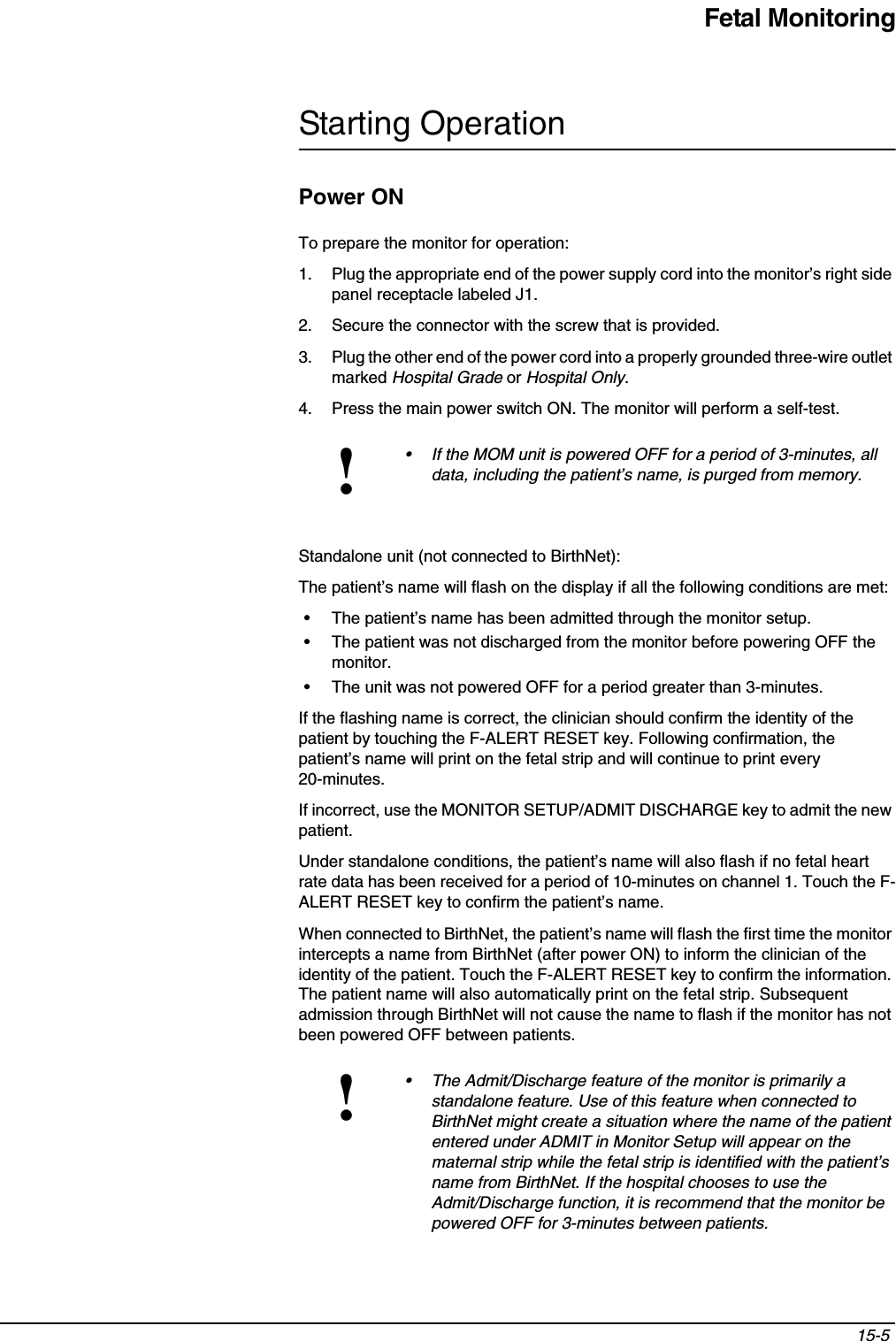 Fetal Monitoring15-5 Starting OperationPower ONTo prepare the monitor for operation:1. Plug the appropriate end of the power supply cord into the monitor’s right side panel receptacle labeled J1.2. Secure the connector with the screw that is provided.3. Plug the other end of the power cord into a properly grounded three-wire outlet marked Hospital Grade or Hospital Only.4. Press the main power switch ON. The monitor will perform a self-test.Standalone unit (not connected to BirthNet):The patient’s name will flash on the display if all the following conditions are met:• The patient’s name has been admitted through the monitor setup.• The patient was not discharged from the monitor before powering OFF the monitor.• The unit was not powered OFF for a period greater than 3-minutes.If the flashing name is correct, the clinician should confirm the identity of the patient by touching the F-ALERT RESET key. Following confirmation, the patient’s name will print on the fetal strip and will continue to print every 20-minutes.If incorrect, use the MONITOR SETUP/ADMIT DISCHARGE key to admit the new patient.Under standalone conditions, the patient’s name will also flash if no fetal heart rate data has been received for a period of 10-minutes on channel 1. Touch the F-ALERT RESET key to confirm the patient’s name.When connected to BirthNet, the patient’s name will flash the first time the monitor intercepts a name from BirthNet (after power ON) to inform the clinician of the identity of the patient. Touch the F-ALERT RESET key to confirm the information. The patient name will also automatically print on the fetal strip. Subsequent admission through BirthNet will not cause the name to flash if the monitor has not been powered OFF between patients.!• If the MOM unit is powered OFF for a period of 3-minutes, all data, including the patient’s name, is purged from memory.!• The Admit/Discharge feature of the monitor is primarily a standalone feature. Use of this feature when connected to BirthNet might create a situation where the name of the patient entered under ADMIT in Monitor Setup will appear on the maternal strip while the fetal strip is identified with the patient’s name from BirthNet. If the hospital chooses to use the Admit/Discharge function, it is recommend that the monitor be powered OFF for 3-minutes between patients.