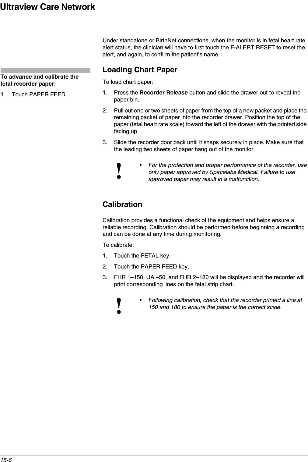 Ultraview Care Network15-6Under standalone or BirthNet connections, when the monitor is in fetal heart rate alert status, the clinician will have to first touch the F-ALERT RESET to reset the alert, and again, to confirm the patient’s name.Loading Chart PaperTo load chart paper:1. Press the Recorder Release button and slide the drawer out to reveal the paper bin.2. Pull out one or two sheets of paper from the top of a new packet and place the remaining packet of paper into the recorder drawer. Position the top of the paper (fetal heart rate scale) toward the left of the drawer with the printed side facing up.3. Slide the recorder door back until it snaps securely in place. Make sure that the leading two sheets of paper hang out of the monitor.CalibrationCalibration provides a functional check of the equipment and helps ensure a reliable recording. Calibration should be performed before beginning a recording and can be done at any time during monitoring.To calibrate:1. Touch the FETAL key.2. Touch the PAPER FEED key.3. FHR 1–150, UA –50, and FHR 2–180 will be displayed and the recorder will print corresponding lines on the fetal strip chart.!• For the protection and proper performance of the recorder, use only paper approved by Spacelabs Medical. Failure to use approved paper may result in a malfunction.!• Following calibration, check that the recorder printed a line at 150 and 180 to ensure the paper is the correct scale.To advance and calibrate the fetal recorder paper:1Touch PAPER FEED.