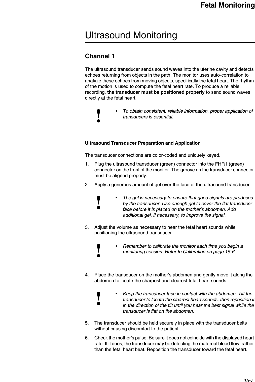 Fetal Monitoring15-7 Ultrasound MonitoringChannel 1The ultrasound transducer sends sound waves into the uterine cavity and detects echoes returning from objects in the path. The monitor uses auto-correlation to analyze these echoes from moving objects, specifically the fetal heart. The rhythm of the motion is used to compute the fetal heart rate. To produce a reliable recording, the transducer must be positioned properly to send sound waves directly at the fetal heart.Ultrasound Transducer Preparation and ApplicationThe transducer connections are color-coded and uniquely keyed.1. Plug the ultrasound transducer (green) connector into the FHR1 (green) connector on the front of the monitor. The groove on the transducer connector must be aligned properly.2. Apply a generous amount of gel over the face of the ultrasound transducer.3. Adjust the volume as necessary to hear the fetal heart sounds while positioning the ultrasound transducer.4. Place the transducer on the mother’s abdomen and gently move it along the abdomen to locate the sharpest and clearest fetal heart sounds.5. The transducer should be held securely in place with the transducer belts without causing discomfort to the patient.6. Check the mother’s pulse. Be sure it does not coincide with the displayed heart rate. If it does, the transducer may be detecting the maternal blood flow, rather than the fetal heart beat. Reposition the transducer toward the fetal heart.!• To obtain consistent, reliable information, proper application of transducers is essential.!• The gel is necessary to ensure that good signals are produced by the transducer. Use enough gel to cover the flat transducer face before it is placed on the mother’s abdomen. Add additional gel, if necessary, to improve the signal.!• Remember to calibrate the monitor each time you begin a monitoring session. Refer to Calibration on page 15-6.!• Keep the transducer face in contact with the abdomen. Tilt the transducer to locate the clearest heart sounds, then reposition it in the direction of the tilt until you hear the best signal while the transducer is flat on the abdomen.