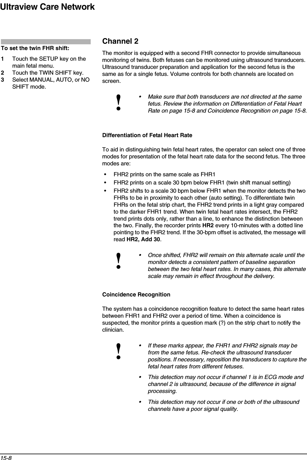 Ultraview Care Network15-8Channel 2The monitor is equipped with a second FHR connector to provide simultaneous monitoring of twins. Both fetuses can be monitored using ultrasound transducers. Ultrasound transducer preparation and application for the second fetus is the same as for a single fetus. Volume controls for both channels are located on screen.Differentiation of Fetal Heart RateTo aid in distinguishing twin fetal heart rates, the operator can select one of three modes for presentation of the fetal heart rate data for the second fetus. The three modes are:• FHR2 prints on the same scale as FHR1• FHR2 prints on a scale 30 bpm below FHR1 (twin shift manual setting)• FHR2 shifts to a scale 30 bpm below FHR1 when the monitor detects the two FHRs to be in proximity to each other (auto setting). To differentiate twin FHRs on the fetal strip chart, the FHR2 trend prints in a light gray compared to the darker FHR1 trend. When twin fetal heart rates intersect, the FHR2 trend prints dots only, rather than a line, to enhance the distinction between the two. Finally, the recorder prints HR2 every 10-minutes with a dotted line pointing to the FHR2 trend. If the 30-bpm offset is activated, the message will read HR2, Add 30.Coincidence RecognitionThe system has a coincidence recognition feature to detect the same heart rates between FHR1 and FHR2 over a period of time. When a coincidence is suspected, the monitor prints a question mark (?) on the strip chart to notify the clinician.!• Make sure that both transducers are not directed at the same fetus. Review the information on Differentiation of Fetal Heart Rate on page 15-8 and Coincidence Recognition on page 15-8.!• Once shifted, FHR2 will remain on this alternate scale until the monitor detects a consistent pattern of baseline separation between the two fetal heart rates. In many cases, this alternate scale may remain in effect throughout the delivery.!• If these marks appear, the FHR1 and FHR2 signals may be from the same fetus. Re-check the ultrasound transducer positions. If necessary, reposition the transducers to capture the fetal heart rates from different fetuses.• This detection may not occur if channel 1 is in ECG mode and channel 2 is ultrasound, because of the difference in signal processing.• This detection may not occur if one or both of the ultrasound channels have a poor signal quality.To set the twin FHR shift:1Touch the SETUP key on the main fetal menu.2Touch the TWIN SHIFT key.3Select MANUAL, AUTO, or NO SHIFT mode.