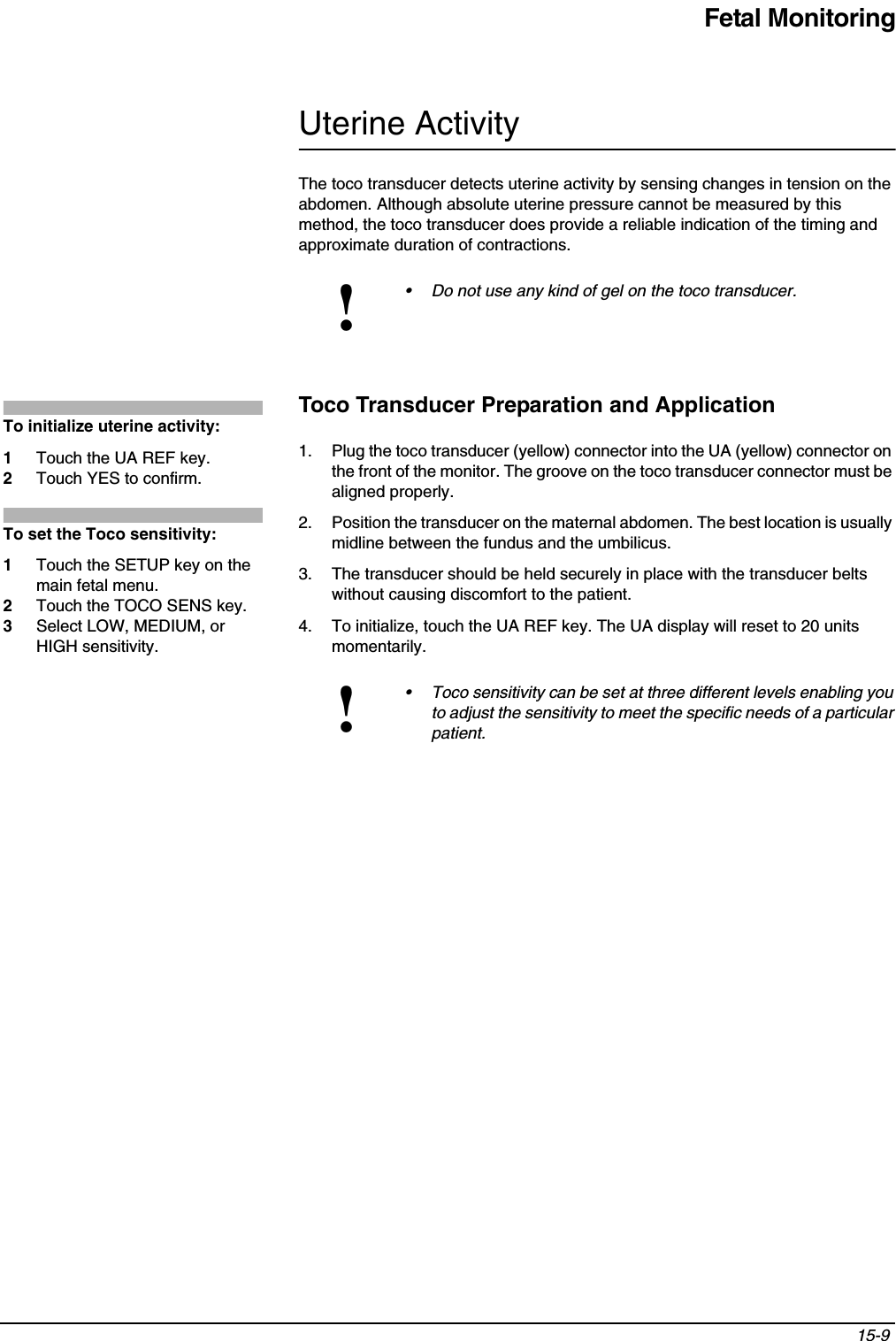 Fetal Monitoring15-9 Uterine ActivityThe toco transducer detects uterine activity by sensing changes in tension on the abdomen. Although absolute uterine pressure cannot be measured by this method, the toco transducer does provide a reliable indication of the timing and approximate duration of contractions.Toco Transducer Preparation and Application1. Plug the toco transducer (yellow) connector into the UA (yellow) connector on the front of the monitor. The groove on the toco transducer connector must be aligned properly.2. Position the transducer on the maternal abdomen. The best location is usually midline between the fundus and the umbilicus.3. The transducer should be held securely in place with the transducer belts without causing discomfort to the patient.4. To initialize, touch the UA REF key. The UA display will reset to 20 units momentarily.!• Do not use any kind of gel on the toco transducer.!• Toco sensitivity can be set at three different levels enabling you to adjust the sensitivity to meet the specific needs of a particular patient.To initialize uterine activity:1Touch the UA REF key.2Touch YES to confirm.To set the Toco sensitivity:1Touch the SETUP key on the main fetal menu.2Touch the TOCO SENS key.3Select LOW, MEDIUM, or HIGH sensitivity.