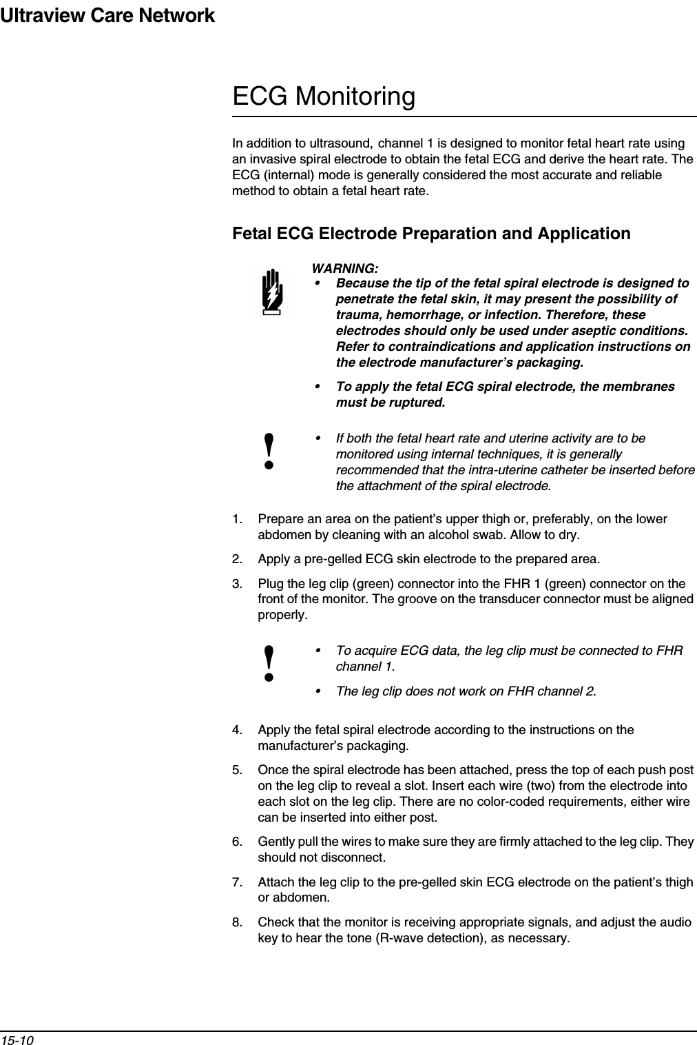 Ultraview Care Network15-10ECG MonitoringIn addition to ultrasound, channel 1 is designed to monitor fetal heart rate using an invasive spiral electrode to obtain the fetal ECG and derive the heart rate. The ECG (internal) mode is generally considered the most accurate and reliable method to obtain a fetal heart rate.Fetal ECG Electrode Preparation and Application1. Prepare an area on the patient’s upper thigh or, preferably, on the lower abdomen by cleaning with an alcohol swab. Allow to dry.2. Apply a pre-gelled ECG skin electrode to the prepared area.3. Plug the leg clip (green) connector into the FHR 1 (green) connector on the front of the monitor. The groove on the transducer connector must be aligned properly.4. Apply the fetal spiral electrode according to the instructions on the manufacturer’s packaging.5. Once the spiral electrode has been attached, press the top of each push post on the leg clip to reveal a slot. Insert each wire (two) from the electrode into each slot on the leg clip. There are no color-coded requirements, either wire can be inserted into either post.6. Gently pull the wires to make sure they are firmly attached to the leg clip. They should not disconnect.7. Attach the leg clip to the pre-gelled skin ECG electrode on the patient’s thigh or abdomen.8. Check that the monitor is receiving appropriate signals, and adjust the audio key to hear the tone (R-wave detection), as necessary.WARNING:• Because the tip of the fetal spiral electrode is designed to penetrate the fetal skin, it may present the possibility of trauma, hemorrhage, or infection. Therefore, these electrodes should only be used under aseptic conditions. Refer to contraindications and application instructions on the electrode manufacturer’s packaging.• To apply the fetal ECG spiral electrode, the membranes must be ruptured.!• If both the fetal heart rate and uterine activity are to be monitored using internal techniques, it is generally recommended that the intra-uterine catheter be inserted before the attachment of the spiral electrode.!• To acquire ECG data, the leg clip must be connected to FHRchannel 1.• The leg clip does not work on FHR channel 2.