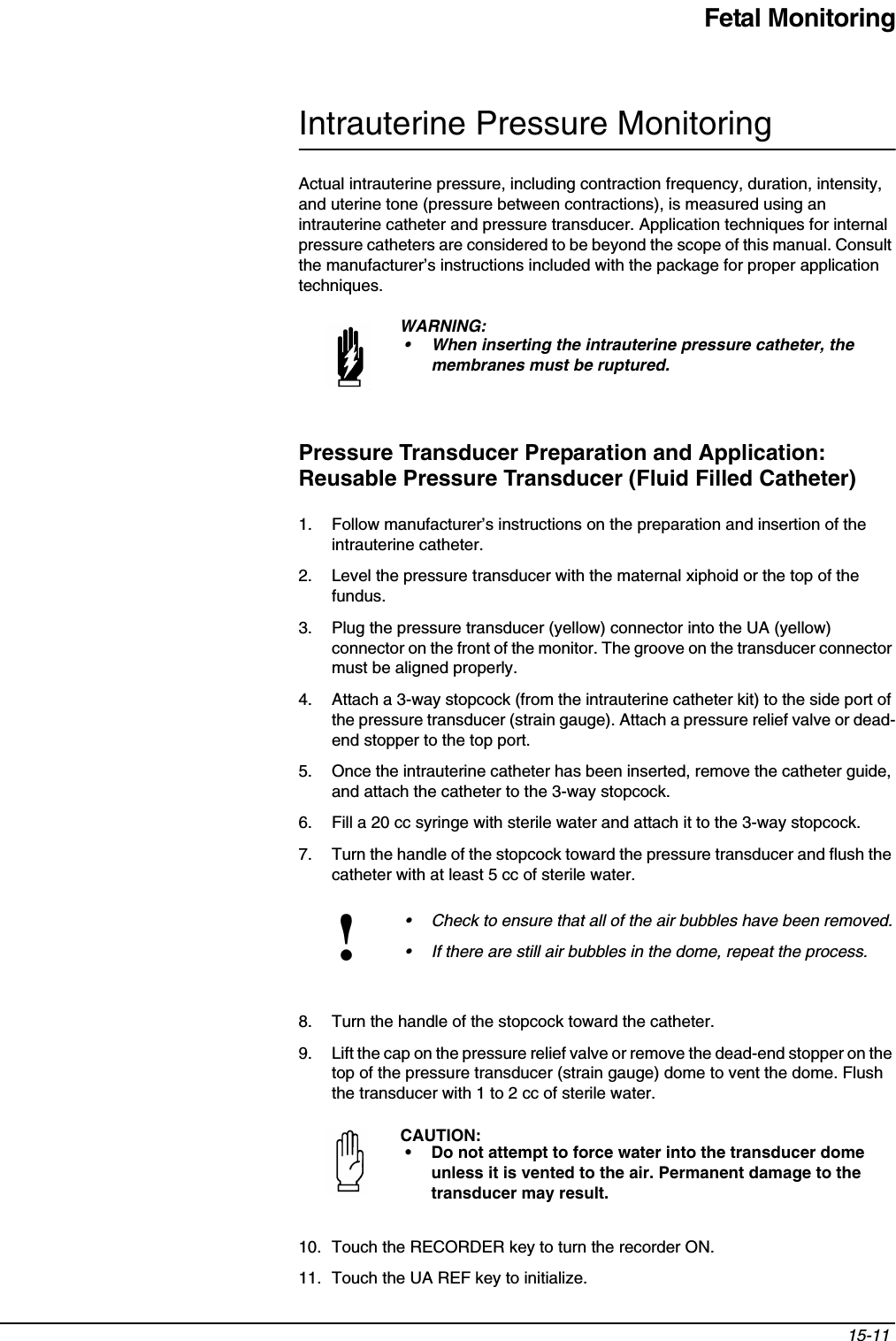 Fetal Monitoring15-11 Intrauterine Pressure MonitoringActual intrauterine pressure, including contraction frequency, duration, intensity, and uterine tone (pressure between contractions), is measured using an intrauterine catheter and pressure transducer. Application techniques for internal pressure catheters are considered to be beyond the scope of this manual. Consult the manufacturer’s instructions included with the package for proper application techniques.Pressure Transducer Preparation and Application: Reusable Pressure Transducer (Fluid Filled Catheter)1. Follow manufacturer’s instructions on the preparation and insertion of the intrauterine catheter.2. Level the pressure transducer with the maternal xiphoid or the top of the fundus.3. Plug the pressure transducer (yellow) connector into the UA (yellow) connector on the front of the monitor. The groove on the transducer connector must be aligned properly.4. Attach a 3-way stopcock (from the intrauterine catheter kit) to the side port of the pressure transducer (strain gauge). Attach a pressure relief valve or dead-end stopper to the top port.5. Once the intrauterine catheter has been inserted, remove the catheter guide, and attach the catheter to the 3-way stopcock.6. Fill a 20 cc syringe with sterile water and attach it to the 3-way stopcock.7. Turn the handle of the stopcock toward the pressure transducer and flush the catheter with at least 5 cc of sterile water.8. Turn the handle of the stopcock toward the catheter.9. Lift the cap on the pressure relief valve or remove the dead-end stopper on the top of the pressure transducer (strain gauge) dome to vent the dome. Flush the transducer with 1 to 2 cc of sterile water.10. Touch the RECORDER key to turn the recorder ON.11. Touch the UA REF key to initialize.WARNING:• When inserting the intrauterine pressure catheter, the membranes must be ruptured.!• Check to ensure that all of the air bubbles have been removed.• If there are still air bubbles in the dome, repeat the process.CAUTION:• Do not attempt to force water into the transducer dome unless it is vented to the air. Permanent damage to the transducer may result.