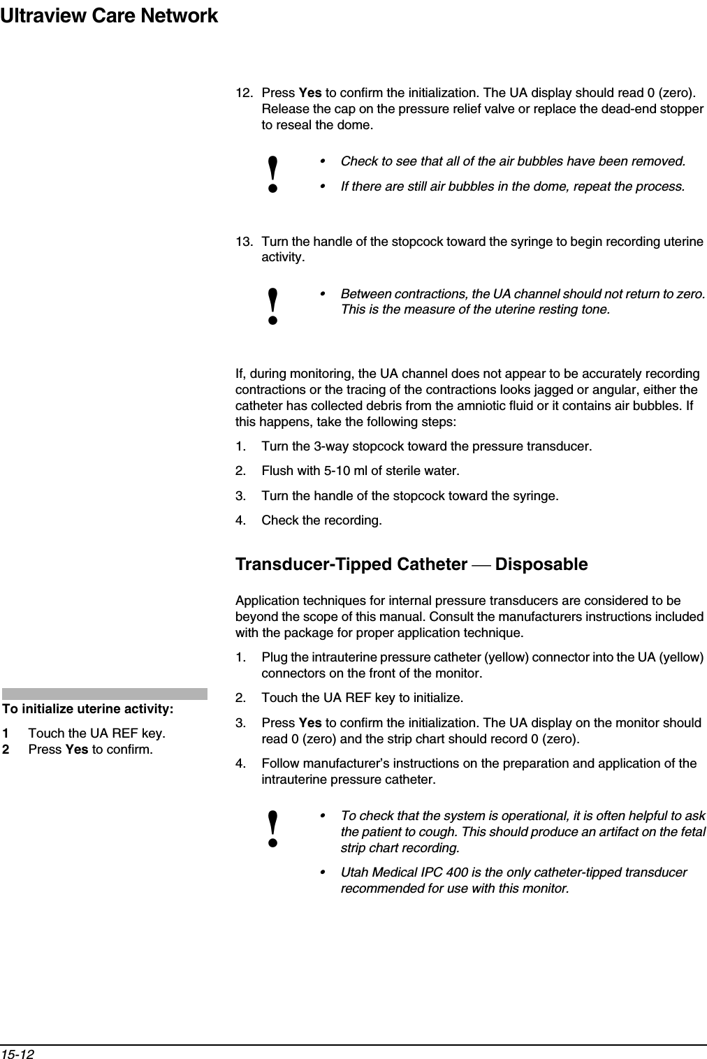 Ultraview Care Network15-1212. Press Yes to confirm the initialization. The UA display should read 0 (zero). Release the cap on the pressure relief valve or replace the dead-end stopper to reseal the dome.13. Turn the handle of the stopcock toward the syringe to begin recording uterine activity.If, during monitoring, the UA channel does not appear to be accurately recording contractions or the tracing of the contractions looks jagged or angular, either the catheter has collected debris from the amniotic fluid or it contains air bubbles. If this happens, take the following steps:1. Turn the 3-way stopcock toward the pressure transducer.2. Flush with 5-10 ml of sterile water.3. Turn the handle of the stopcock toward the syringe.4. Check the recording.Transducer-Tipped Catheter  DisposableApplication techniques for internal pressure transducers are considered to be beyond the scope of this manual. Consult the manufacturers instructions included with the package for proper application technique.1. Plug the intrauterine pressure catheter (yellow) connector into the UA (yellow) connectors on the front of the monitor.2. Touch the UA REF key to initialize.3. Press Yes to confirm the initialization. The UA display on the monitor should read 0 (zero) and the strip chart should record 0 (zero).4. Follow manufacturer’s instructions on the preparation and application of the intrauterine pressure catheter.!• Check to see that all of the air bubbles have been removed.• If there are still air bubbles in the dome, repeat the process.!• Between contractions, the UA channel should not return to zero. This is the measure of the uterine resting tone.!• To check that the system is operational, it is often helpful to ask the patient to cough. This should produce an artifact on the fetal strip chart recording.• Utah Medical IPC 400 is the only catheter-tipped transducer recommended for use with this monitor.To initialize uterine activity:1Touch the UA REF key.2Press Yes to confirm.