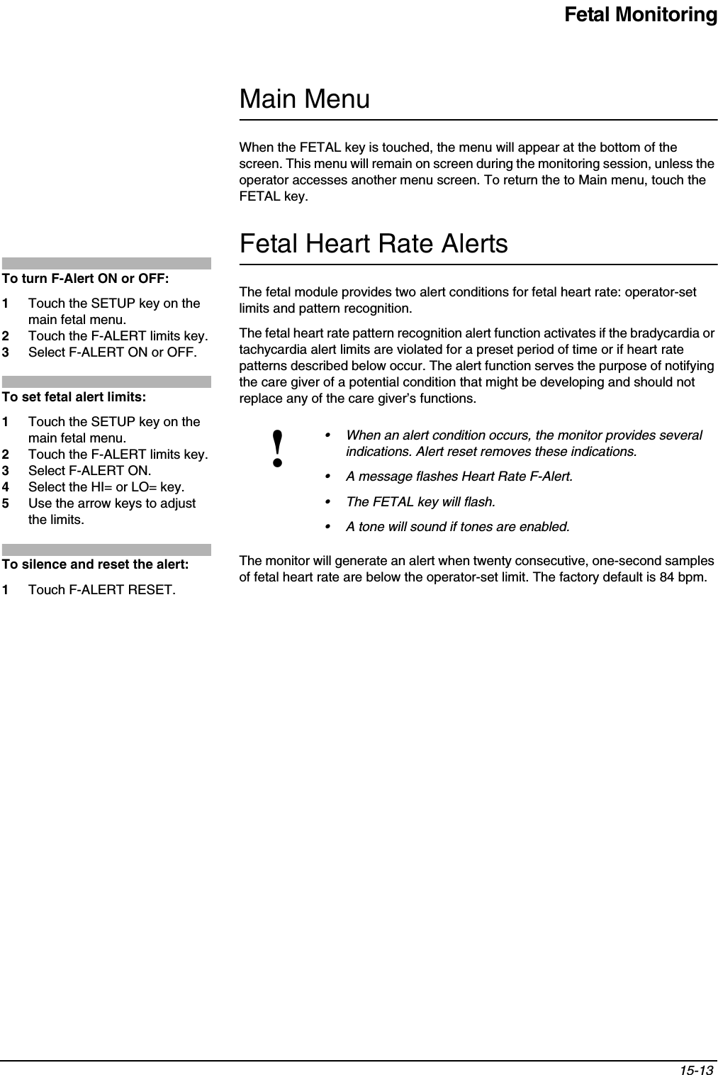 Fetal Monitoring15-13 Main MenuWhen the FETAL key is touched, the menu will appear at the bottom of the screen. This menu will remain on screen during the monitoring session, unless the operator accesses another menu screen. To return the to Main menu, touch the FETAL key.Fetal Heart Rate AlertsThe fetal module provides two alert conditions for fetal heart rate: operator-set limits and pattern recognition.The fetal heart rate pattern recognition alert function activates if the bradycardia or tachycardia alert limits are violated for a preset period of time or if heart rate patterns described below occur. The alert function serves the purpose of notifying the care giver of a potential condition that might be developing and should not replace any of the care giver’s functions. The monitor will generate an alert when twenty consecutive, one-second samples of fetal heart rate are below the operator-set limit. The factory default is 84 bpm.!• When an alert condition occurs, the monitor provides several indications. Alert reset removes these indications.• A message flashes Heart Rate F-Alert.• The FETAL key will flash.• A tone will sound if tones are enabled.To turn F-Alert ON or OFF:1Touch the SETUP key on the main fetal menu.2Touch the F-ALERT limits key.3Select F-ALERT ON or OFF.To set fetal alert limits:1Touch the SETUP key on the main fetal menu.2Touch the F-ALERT limits key.3Select F-ALERT ON.4Select the HI= or LO= key.5Use the arrow keys to adjust the limits.To silence and reset the alert:1Touch F-ALERT RESET.