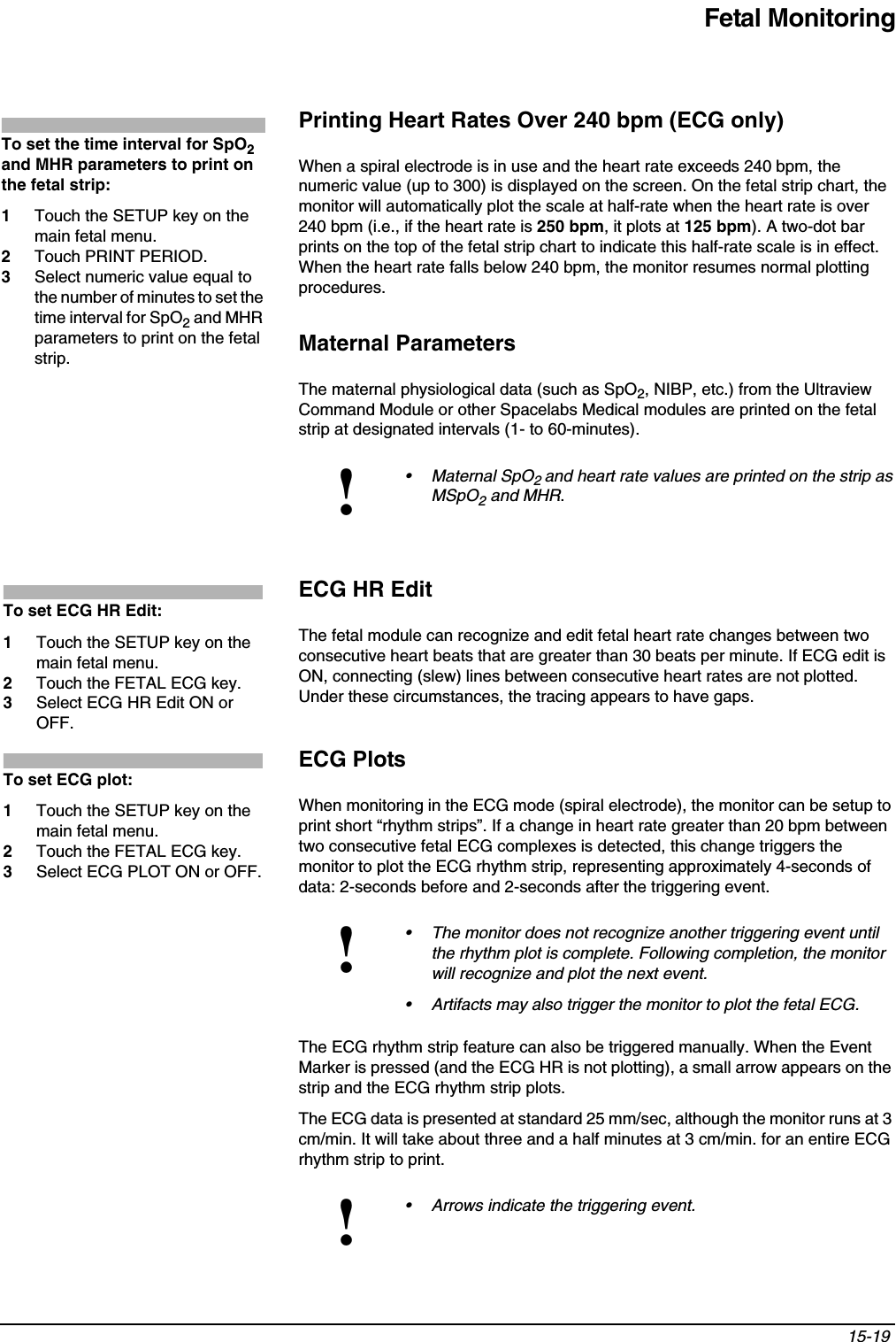 Fetal Monitoring15-19 Printing Heart Rates Over 240 bpm (ECG only)When a spiral electrode is in use and the heart rate exceeds 240 bpm, the numeric value (up to 300) is displayed on the screen. On the fetal strip chart, the monitor will automatically plot the scale at half-rate when the heart rate is over 240 bpm (i.e., if the heart rate is 250 bpm, it plots at 125 bpm). A two-dot bar prints on the top of the fetal strip chart to indicate this half-rate scale is in effect. When the heart rate falls below 240 bpm, the monitor resumes normal plotting procedures.Maternal ParametersThe maternal physiological data (such as SpO2, NIBP, etc.) from the Ultraview Command Module or other Spacelabs Medical modules are printed on the fetal strip at designated intervals (1- to 60-minutes). ECG HR EditThe fetal module can recognize and edit fetal heart rate changes between two consecutive heart beats that are greater than 30 beats per minute. If ECG edit is ON, connecting (slew) lines between consecutive heart rates are not plotted. Under these circumstances, the tracing appears to have gaps.ECG PlotsWhen monitoring in the ECG mode (spiral electrode), the monitor can be setup to print short “rhythm strips”. If a change in heart rate greater than 20 bpm between two consecutive fetal ECG complexes is detected, this change triggers the monitor to plot the ECG rhythm strip, representing approximately 4-seconds of data: 2-seconds before and 2-seconds after the triggering event. The ECG rhythm strip feature can also be triggered manually. When the Event Marker is pressed (and the ECG HR is not plotting), a small arrow appears on the strip and the ECG rhythm strip plots.The ECG data is presented at standard 25 mm/sec, although the monitor runs at 3 cm/min. It will take about three and a half minutes at 3 cm/min. for an entire ECG rhythm strip to print.!• Maternal SpO2and heart rate values are printed on the strip as MSpO2 and MHR.!• The monitor does not recognize another triggering event until the rhythm plot is complete. Following completion, the monitor will recognize and plot the next event.• Artifacts may also trigger the monitor to plot the fetal ECG.!• Arrows indicate the triggering event.To set the time interval for SpO2and MHR parameters to print on the fetal strip:1Touch the SETUP key on the main fetal menu.2Touch PRINT PERIOD.3Select numeric value equal to the number of minutes to set the time interval for SpO2 and MHR parameters to print on the fetal strip.To set ECG HR Edit:1Touch the SETUP key on the main fetal menu.2Touch the FETAL ECG key.3Select ECG HR Edit ON or OFF.To set ECG plot:1Touch the SETUP key on the main fetal menu.2Touch the FETAL ECG key.3Select ECG PLOT ON or OFF.