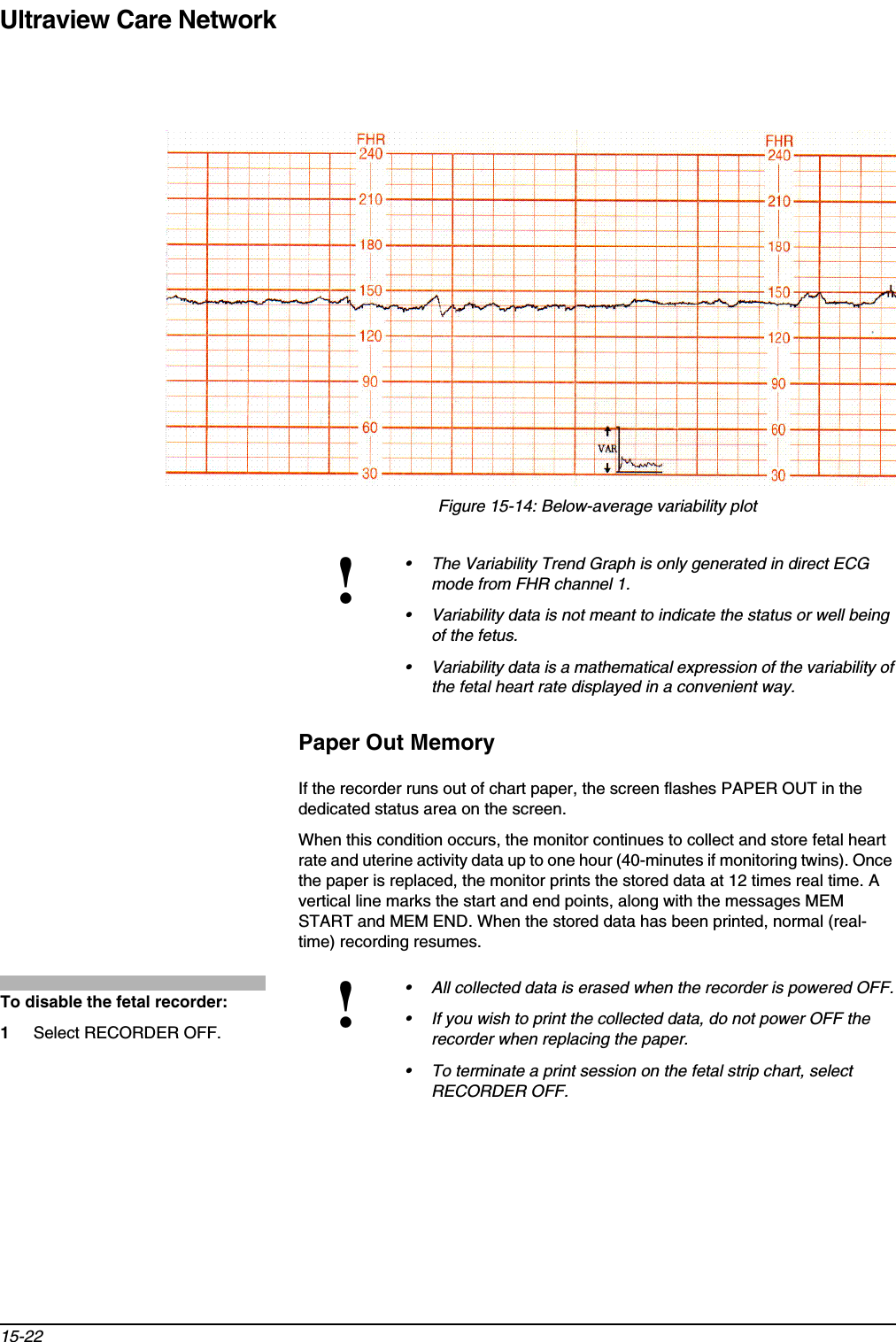 Ultraview Care Network15-22Figure 15-14: Below-average variability plotPaper Out MemoryIf the recorder runs out of chart paper, the screen flashes PAPER OUT in the dedicated status area on the screen.When this condition occurs, the monitor continues to collect and store fetal heart rate and uterine activity data up to one hour (40-minutes if monitoring twins). Once the paper is replaced, the monitor prints the stored data at 12 times real time. A vertical line marks the start and end points, along with the messages MEM START and MEM END. When the stored data has been printed, normal (real-time) recording resumes.!• The Variability Trend Graph is only generated in direct ECG mode from FHR channel 1.• Variability data is not meant to indicate the status or well being of the fetus.• Variability data is a mathematical expression of the variability of the fetal heart rate displayed in a convenient way. !• All collected data is erased when the recorder is powered OFF.• If you wish to print the collected data, do not power OFF the recorder when replacing the paper.• To terminate a print session on the fetal strip chart, select RECORDER OFF.To disable the fetal recorder:1Select RECORDER OFF.