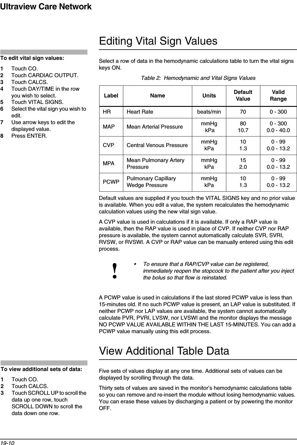 Ultraview Care Network19-10Editing Vital Sign ValuesSelect a row of data in the hemodynamic calculations table to turn the vital signs keys ON.Default values are supplied if you touch the VITAL SIGNS key and no prior value is available. When you edit a value, the system recalculates the hemodynamic calculation values using the new vital sign value.A CVP value is used in calculations if it is available. If only a RAP value is available, then the RAP value is used in place of CVP. If neither CVP nor RAP pressure is available, the system cannot automatically calculate SVR, SVRI, RVSW, or RVSWI. A CVP or RAP value can be manually entered using this edit process.A PCWP value is used in calculations if the last stored PCWP value is less than 15-minutes old. If no such PCWP value is present, an LAP value is substituted. If neither PCWP nor LAP values are available, the system cannot automatically calculate PVR, PVRI, LVSW, nor LVSWI and the monitor displays the message NO PCWP VALUE AVAILABLE WITHIN THE LAST 15-MINUTES. You can add a PCWP value manually using this edit process.View Additional Table DataFive sets of values display at any one time. Additional sets of values can be displayed by scrolling through the data.Thirty sets of values are saved in the monitor’s hemodynamic calculations table so you can remove and re-insert the module without losing hemodynamic values. You can erase these values by discharging a patient or by powering the monitor OFF.Table 2:  Hemodynamic and Vital Signs ValuesLabel Name Units Default ValueValid RangeHR Heart Rate beats/min 70 0 - 300MAP Mean Arterial Pressure mmHg kPa8010.70 - 3000.0 - 40.0CVP Central Venous Pressure mmHgkPa101.30 - 990.0 - 13.2MPA Mean Pulmonary Artery PressuremmHgkPa152.00 - 990.0 - 13.2PCWP Pulmonary Capillary Wedge PressuremmHgkPa101.30 - 990.0 - 13.2!• To ensure that a RAP/CVP value can be registered, immediately reopen the stopcock to the patient after you inject the bolus so that flow is reinstated.To edit vital sign values:1Touch CO.2Touch CARDIAC OUTPUT.3Touch CALCS.4Touch DAY/TIME in the row you wish to select.5Touch VITAL SIGNS.6Select the vital sign you wish to edit.7Use arrow keys to edit the displayed value.8Press ENTER.To view additional sets of data:1Touch CO.2Touch CALCS.3Touch SCROLL UP to scroll the data up one row, touch SCROLL DOWN to scroll the data down one row.