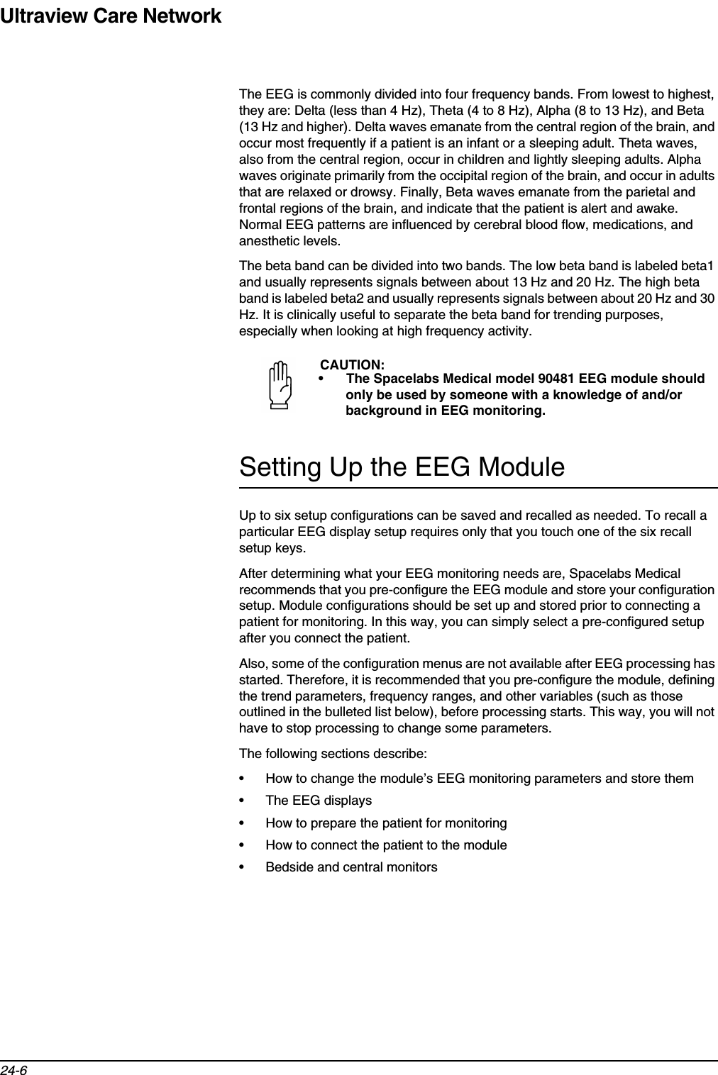 Ultraview Care Network24-6The EEG is commonly divided into four frequency bands. From lowest to highest, they are: Delta (less than 4 Hz), Theta (4 to 8 Hz), Alpha (8 to 13 Hz), and Beta (13 Hz and higher). Delta waves emanate from the central region of the brain, and occur most frequently if a patient is an infant or a sleeping adult. Theta waves, also from the central region, occur in children and lightly sleeping adults. Alpha waves originate primarily from the occipital region of the brain, and occur in adults that are relaxed or drowsy. Finally, Beta waves emanate from the parietal and frontal regions of the brain, and indicate that the patient is alert and awake. Normal EEG patterns are influenced by cerebral blood flow, medications, and anesthetic levels.The beta band can be divided into two bands. The low beta band is labeled beta1 and usually represents signals between about 13 Hz and 20 Hz. The high beta band is labeled beta2 and usually represents signals between about 20 Hz and 30 Hz. It is clinically useful to separate the beta band for trending purposes, especially when looking at high frequency activity.Setting Up the EEG ModuleUp to six setup configurations can be saved and recalled as needed. To recall a particular EEG display setup requires only that you touch one of the six recall setup keys.After determining what your EEG monitoring needs are, Spacelabs Medical recommends that you pre-configure the EEG module and store your configuration setup. Module configurations should be set up and stored prior to connecting a patient for monitoring. In this way, you can simply select a pre-configured setup after you connect the patient. Also, some of the configuration menus are not available after EEG processing has started. Therefore, it is recommended that you pre-configure the module, defining the trend parameters, frequency ranges, and other variables (such as those outlined in the bulleted list below), before processing starts. This way, you will not have to stop processing to change some parameters.The following sections describe:• How to change the module’s EEG monitoring parameters and store them • The EEG displays• How to prepare the patient for monitoring• How to connect the patient to the module• Bedside and central monitorsCAUTION:• The Spacelabs Medical model 90481 EEG module should only be used by someone with a knowledge of and/or background in EEG monitoring.