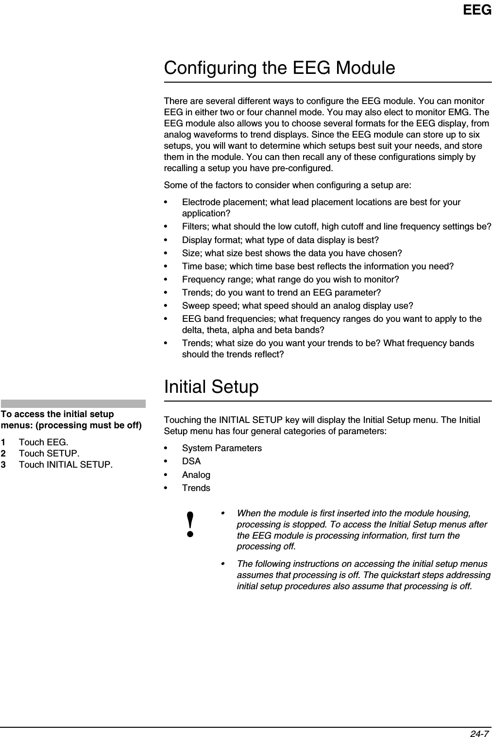 EEG24-7 Configuring the EEG ModuleThere are several different ways to configure the EEG module. You can monitor EEG in either two or four channel mode. You may also elect to monitor EMG. The EEG module also allows you to choose several formats for the EEG display, from analog waveforms to trend displays. Since the EEG module can store up to six setups, you will want to determine which setups best suit your needs, and store them in the module. You can then recall any of these configurations simply by recalling a setup you have pre-configured. Some of the factors to consider when configuring a setup are:• Electrode placement; what lead placement locations are best for your application?• Filters; what should the low cutoff, high cutoff and line frequency settings be?• Display format; what type of data display is best?• Size; what size best shows the data you have chosen?• Time base; which time base best reflects the information you need?• Frequency range; what range do you wish to monitor?• Trends; do you want to trend an EEG parameter?• Sweep speed; what speed should an analog display use?• EEG band frequencies; what frequency ranges do you want to apply to the delta, theta, alpha and beta bands?• Trends; what size do you want your trends to be? What frequency bands should the trends reflect? Initial SetupTouching the INITIAL SETUP key will display the Initial Setup menu. The Initial Setup menu has four general categories of parameters: • System Parameters •DSA•Analog•Trends!• When the module is first inserted into the module housing, processing is stopped. To access the Initial Setup menus after the EEG module is processing information, first turn the processing off.• The following instructions on accessing the initial setup menus assumes that processing is off. The quickstart steps addressing initial setup procedures also assume that processing is off. To access the initial setup menus: (processing must be off)1Touch EEG.2Touch SETUP.3Touch INITIAL SETUP.