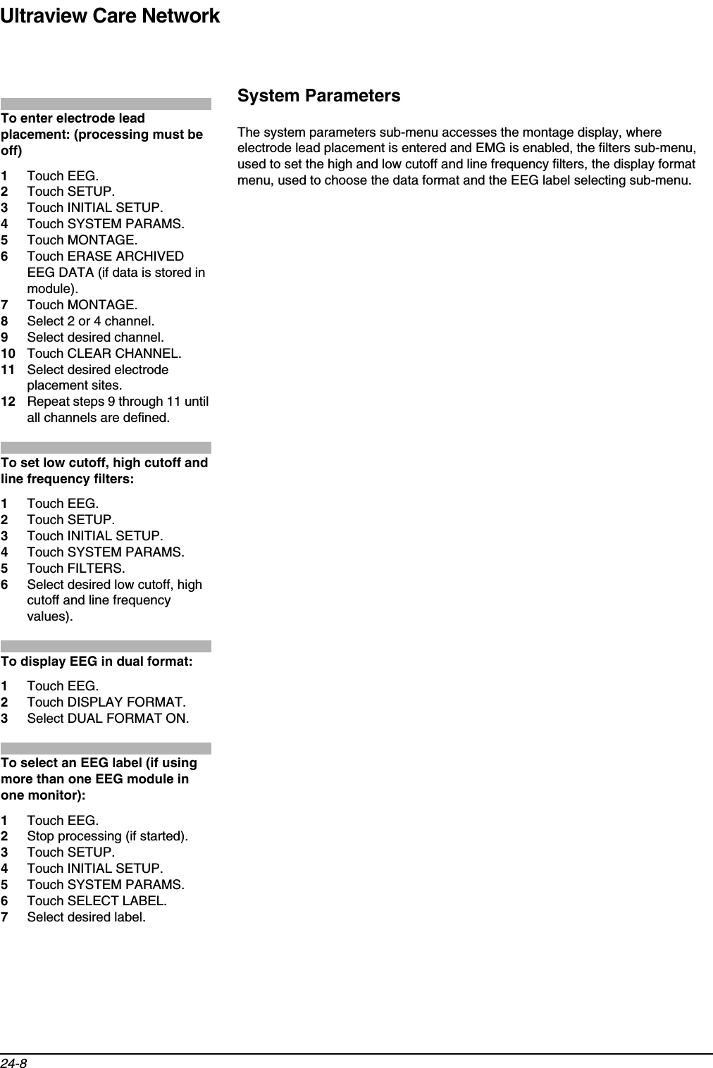 Ultraview Care Network24-8System ParametersThe system parameters sub-menu accesses the montage display, where electrode lead placement is entered and EMG is enabled, the filters sub-menu, used to set the high and low cutoff and line frequency filters, the display format menu, used to choose the data format and the EEG label selecting sub-menu. To enter electrode lead placement: (processing must be off)1Touch EEG.2Touch SETUP.3Touch INITIAL SETUP.4Touch SYSTEM PARAMS.5Touch MONTAGE.6Touch ERASE ARCHIVED EEG DATA (if data is stored in module).7Touch MONTAGE.8Select 2 or 4 channel.9Select desired channel.10 Touch CLEAR CHANNEL.11 Select desired electrode placement sites.12 Repeat steps 9 through 11 until all channels are defined.To set low cutoff, high cutoff and line frequency filters:1Touch EEG.2Touch SETUP.3Touch INITIAL SETUP.4Touch SYSTEM PARAMS.5Touch FILTERS.6Select desired low cutoff, high cutoff and line frequency values).To display EEG in dual format:1Touch EEG.2Touch DISPLAY FORMAT.3Select DUAL FORMAT ON.To select an EEG label (if using more than one EEG module in one monitor):1Touch EEG.2Stop processing (if started).3Touch SETUP.4Touch INITIAL SETUP.5Touch SYSTEM PARAMS.6Touch SELECT LABEL.7Select desired label.