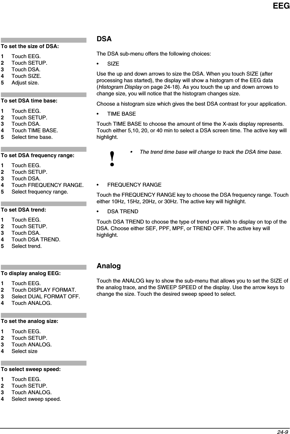 EEG24-9 DSAThe DSA sub-menu offers the following choices: •SIZEUse the up and down arrows to size the DSA. When you touch SIZE (after processing has started), the display will show a histogram of the EEG data (Histogram Display on page 24-18). As you touch the up and down arrows to change size, you will notice that the histogram changes size. Choose a histogram size which gives the best DSA contrast for your application.• TIME BASETouch TIME BASE to choose the amount of time the X-axis display represents. Touch either 5,10, 20, or 40 min to select a DSA screen time. The active key will highlight.• FREQUENCY RANGETouch the FREQUENCY RANGE key to choose the DSA frequency range. Touch either 10Hz, 15Hz, 20Hz, or 30Hz. The active key will highlight.• DSA TRENDTouch DSA TREND to choose the type of trend you wish to display on top of the DSA. Choose either SEF, PPF, MPF, or TREND OFF. The active key will highlight.AnalogTouch the ANALOG key to show the sub-menu that allows you to set the SIZE of the analog trace, and the SWEEP SPEED of the display. Use the arrow keys to change the size. Touch the desired sweep speed to select.!• The trend time base will change to track the DSA time base.To set the size of DSA:1Touch EEG.2Touch SETUP.3Touch DSA.4Touch SIZE.5Adjust size.To set DSA time base:1Touch EEG.2Touch SETUP.3Touch DSA.4Touch TIME BASE.5Select time base.To set DSA frequency range:1Touch EEG.2Touch SETUP.3Touch DSA.4Touch FREQUENCY RANGE.5Select frequency range.To set DSA trend:1Touch EEG.2Touch SETUP.3Touch DSA.4Touch DSA TREND.5Select trend.To display analog EEG:1Touch EEG.2Touch DISPLAY FORMAT.3Select DUAL FORMAT OFF.4Touch ANALOG.To set the analog size:1Touch EEG.2Touch SETUP.3Touch ANALOG.4Select sizeTo select sweep speed:1Touch EEG.2Touch SETUP.3Touch ANALOG.4Select sweep speed.