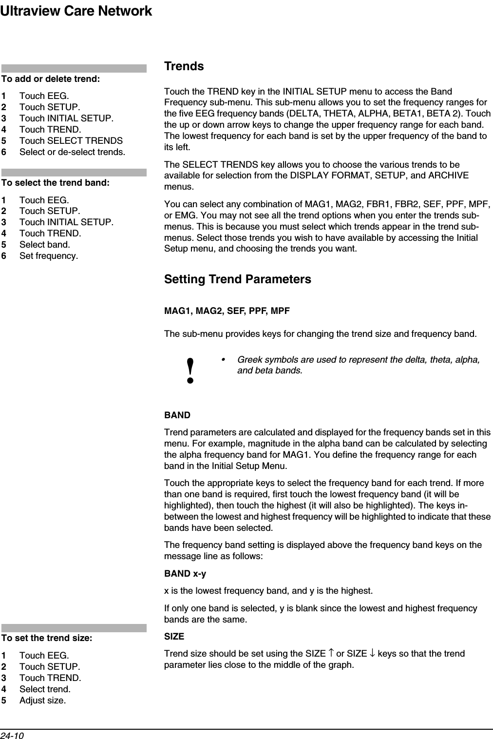 Ultraview Care Network24-10TrendsTouch the TREND key in the INITIAL SETUP menu to access the Band Frequency sub-menu. This sub-menu allows you to set the frequency ranges for the five EEG frequency bands (DELTA, THETA, ALPHA, BETA1, BETA 2). Touch the up or down arrow keys to change the upper frequency range for each band. The lowest frequency for each band is set by the upper frequency of the band to its left.The SELECT TRENDS key allows you to choose the various trends to be available for selection from the DISPLAY FORMAT, SETUP, and ARCHIVE menus.You can select any combination of MAG1, MAG2, FBR1, FBR2, SEF, PPF, MPF, or EMG. You may not see all the trend options when you enter the trends sub-menus. This is because you must select which trends appear in the trend sub-menus. Select those trends you wish to have available by accessing the Initial Setup menu, and choosing the trends you want.Setting Trend ParametersMAG1, MAG2, SEF, PPF, MPFThe sub-menu provides keys for changing the trend size and frequency band.BANDTrend parameters are calculated and displayed for the frequency bands set in this menu. For example, magnitude in the alpha band can be calculated by selecting the alpha frequency band for MAG1. You define the frequency range for each band in the Initial Setup Menu.Touch the appropriate keys to select the frequency band for each trend. If more than one band is required, first touch the lowest frequency band (it will be highlighted), then touch the highest (it will also be highlighted). The keys in-between the lowest and highest frequency will be highlighted to indicate that these bands have been selected.The frequency band setting is displayed above the frequency band keys on the message line as follows:BAND x-y x is the lowest frequency band, and y is the highest.If only one band is selected, y is blank since the lowest and highest frequency bands are the same.SIZETrend size should be set using the SIZE ↑ or SIZE ↓ keys so that the trend parameter lies close to the middle of the graph.!• Greek symbols are used to represent the delta, theta, alpha, and beta bands.To add or delete trend:1Touch EEG.2Touch SETUP.3Touch INITIAL SETUP.4Touch TREND.5Touch SELECT TRENDS6Select or de-select trends.To select the trend band:1Touch EEG.2Touch SETUP.3Touch INITIAL SETUP.4Touch TREND.5Select band.6Set frequency.To set the trend size:1Touch EEG.2Touch SETUP.3Touch TREND.4Select trend.5Adjust size.