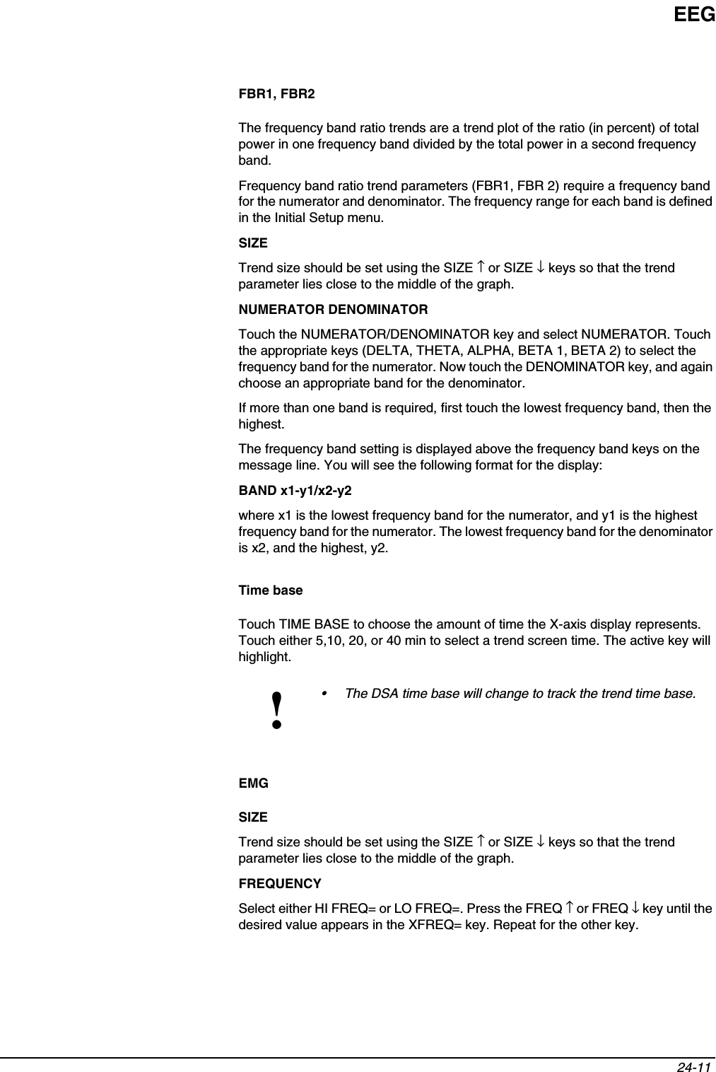 EEG24-11 FBR1, FBR2The frequency band ratio trends are a trend plot of the ratio (in percent) of total power in one frequency band divided by the total power in a second frequency band.Frequency band ratio trend parameters (FBR1, FBR 2) require a frequency band for the numerator and denominator. The frequency range for each band is defined in the Initial Setup menu.SIZETrend size should be set using the SIZE ↑ or SIZE ↓ keys so that the trend parameter lies close to the middle of the graph.NUMERATOR DENOMINATORTouch the NUMERATOR/DENOMINATOR key and select NUMERATOR. Touch the appropriate keys (DELTA, THETA, ALPHA, BETA 1, BETA 2) to select the frequency band for the numerator. Now touch the DENOMINATOR key, and again choose an appropriate band for the denominator.If more than one band is required, first touch the lowest frequency band, then the highest.The frequency band setting is displayed above the frequency band keys on the message line. You will see the following format for the display:BAND x1-y1/x2-y2where x1 is the lowest frequency band for the numerator, and y1 is the highest frequency band for the numerator. The lowest frequency band for the denominator is x2, and the highest, y2.Time baseTouch TIME BASE to choose the amount of time the X-axis display represents. Touch either 5,10, 20, or 40 min to select a trend screen time. The active key will highlight.EMGSIZETrend size should be set using the SIZE ↑ or SIZE ↓ keys so that the trend parameter lies close to the middle of the graph.FREQUENCYSelect either HI FREQ= or LO FREQ=. Press the FREQ ↑ or FREQ ↓ key until the desired value appears in the XFREQ= key. Repeat for the other key.!• The DSA time base will change to track the trend time base.