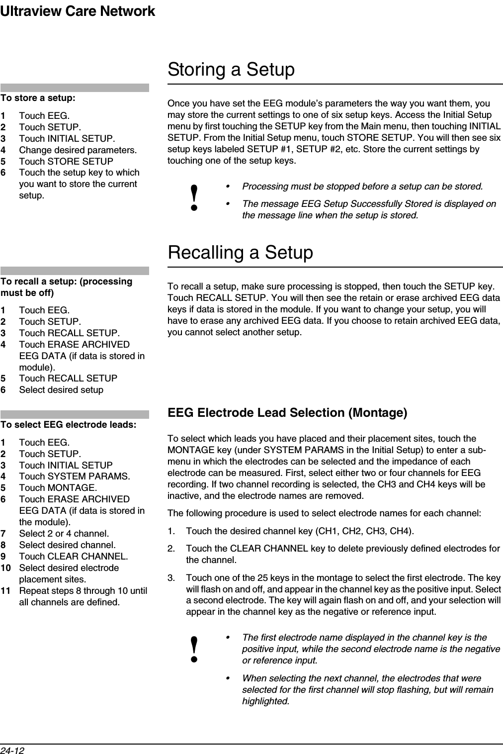 Ultraview Care Network24-12Storing a SetupOnce you have set the EEG module’s parameters the way you want them, you may store the current settings to one of six setup keys. Access the Initial Setup menu by first touching the SETUP key from the Main menu, then touching INITIAL SETUP. From the Initial Setup menu, touch STORE SETUP. You will then see six setup keys labeled SETUP #1, SETUP #2, etc. Store the current settings by touching one of the setup keys.Recalling a SetupTo recall a setup, make sure processing is stopped, then touch the SETUP key. Touch RECALL SETUP. You will then see the retain or erase archived EEG data keys if data is stored in the module. If you want to change your setup, you will have to erase any archived EEG data. If you choose to retain archived EEG data, you cannot select another setup.EEG Electrode Lead Selection (Montage)To select which leads you have placed and their placement sites, touch the MONTAGE key (under SYSTEM PARAMS in the Initial Setup) to enter a sub-menu in which the electrodes can be selected and the impedance of each electrode can be measured. First, select either two or four channels for EEG recording. If two channel recording is selected, the CH3 and CH4 keys will be inactive, and the electrode names are removed.The following procedure is used to select electrode names for each channel:1. Touch the desired channel key (CH1, CH2, CH3, CH4).2. Touch the CLEAR CHANNEL key to delete previously defined electrodes for the channel.3. Touch one of the 25 keys in the montage to select the first electrode. The key will flash on and off, and appear in the channel key as the positive input. Select a second electrode. The key will again flash on and off, and your selection will appear in the channel key as the negative or reference input.!• Processing must be stopped before a setup can be stored.• The message EEG Setup Successfully Stored is displayed on the message line when the setup is stored.!• The first electrode name displayed in the channel key is the positive input, while the second electrode name is the negative or reference input.• When selecting the next channel, the electrodes that were selected for the first channel will stop flashing, but will remain highlighted.To store a setup:1Touch EEG.2Touch SETUP.3Touch INITIAL SETUP.4Change desired parameters.5Touch STORE SETUP6Touch the setup key to which you want to store the current setup.To recall a setup: (processing must be off)1Touch EEG.2Touch SETUP.3Touch RECALL SETUP.4Touch ERASE ARCHIVED EEG DATA (if data is stored in module).5Touch RECALL SETUP6Select desired setupTo select EEG electrode leads:1Touch EEG.2Touch SETUP.3Touch INITIAL SETUP4Touch SYSTEM PARAMS.5Touch MONTAGE.6Touch ERASE ARCHIVED EEG DATA (if data is stored in the module).7Select 2 or 4 channel.8Select desired channel.9Touch CLEAR CHANNEL.10 Select desired electrode placement sites.11 Repeat steps 8 through 10 until all channels are defined.