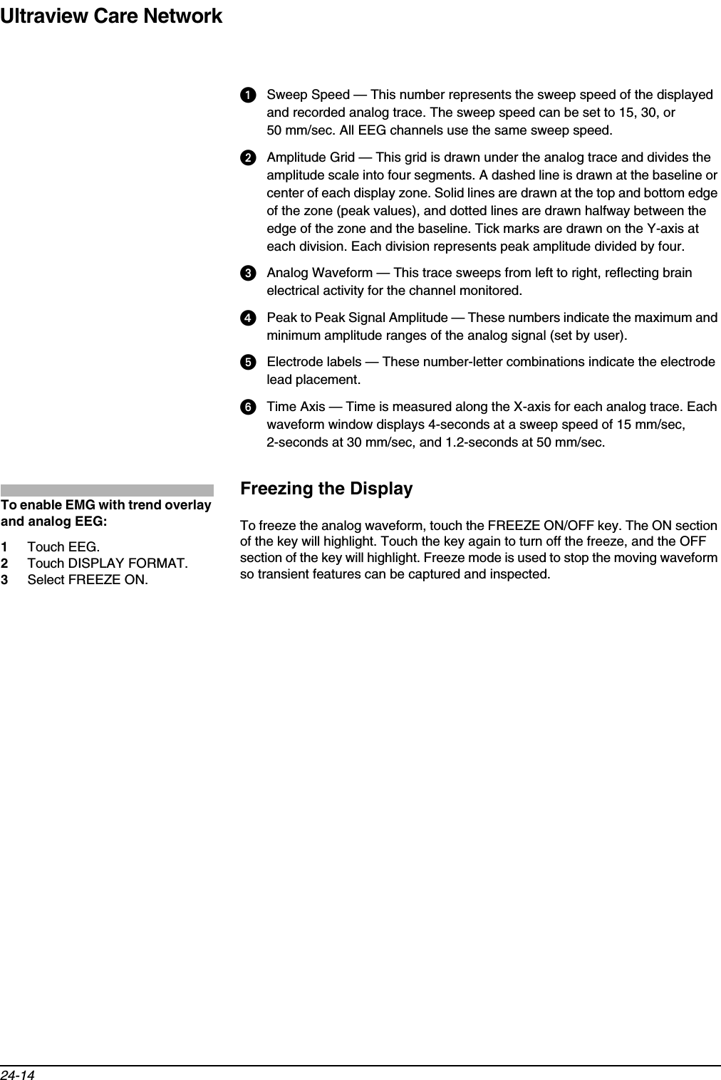 Ultraview Care Network24-14Sweep Speed — This number represents the sweep speed of the displayed and recorded analog trace. The sweep speed can be set to 15, 30, or 50 mm/sec. All EEG channels use the same sweep speed.Amplitude Grid — This grid is drawn under the analog trace and divides the amplitude scale into four segments. A dashed line is drawn at the baseline or center of each display zone. Solid lines are drawn at the top and bottom edge of the zone (peak values), and dotted lines are drawn halfway between the edge of the zone and the baseline. Tick marks are drawn on the Y-axis at each division. Each division represents peak amplitude divided by four.  Analog Waveform — This trace sweeps from left to right, reflecting brain electrical activity for the channel monitored.  Peak to Peak Signal Amplitude — These numbers indicate the maximum and minimum amplitude ranges of the analog signal (set by user).  Electrode labels — These number-letter combinations indicate the electrode lead placement.Time Axis — Time is measured along the X-axis for each analog trace. Each waveform window displays 4-seconds at a sweep speed of 15 mm/sec, 2-seconds at 30 mm/sec, and 1.2-seconds at 50 mm/sec.Freezing the DisplayTo freeze the analog waveform, touch the FREEZE ON/OFF key. The ON section of the key will highlight. Touch the key again to turn off the freeze, and the OFF section of the key will highlight. Freeze mode is used to stop the moving waveform so transient features can be captured and inspected.To enable EMG with trend overlay and analog EEG:1Touch EEG.2Touch DISPLAY FORMAT.3Select FREEZE ON.