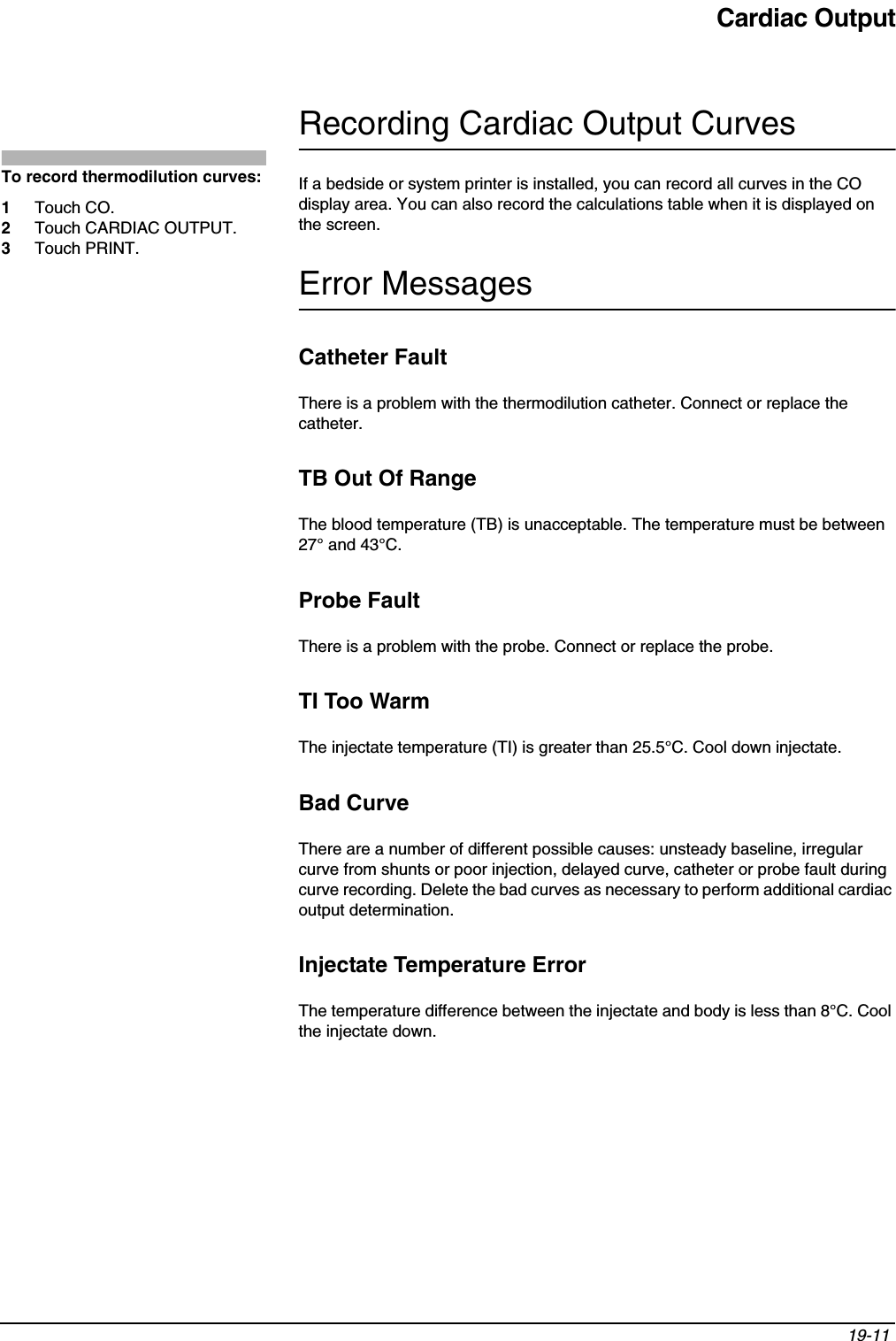 Cardiac Output19-11 Recording Cardiac Output CurvesIf a bedside or system printer is installed, you can record all curves in the CO display area. You can also record the calculations table when it is displayed on the screen.Error MessagesCatheter FaultThere is a problem with the thermodilution catheter. Connect or replace the catheter.TB Out Of RangeThe blood temperature (TB) is unacceptable. The temperature must be between 27° and 43°C.Probe FaultThere is a problem with the probe. Connect or replace the probe.TI Too WarmThe injectate temperature (TI) is greater than 25.5°C. Cool down injectate.Bad CurveThere are a number of different possible causes: unsteady baseline, irregular curve from shunts or poor injection, delayed curve, catheter or probe fault during curve recording. Delete the bad curves as necessary to perform additional cardiac output determination.Injectate Temperature ErrorThe temperature difference between the injectate and body is less than 8°C. Cool the injectate down.To record thermodilution curves:1Touch CO.2Touch CARDIAC OUTPUT.3Touch PRINT.