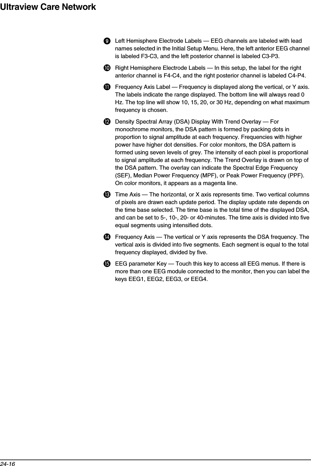 Ultraview Care Network24-16Left Hemisphere Electrode Labels — EEG channels are labeled with lead names selected in the Initial Setup Menu. Here, the left anterior EEG channel is labeled F3-C3, and the left posterior channel is labeled C3-P3.쐅Right Hemisphere Electrode Labels — In this setup, the label for the right anterior channel is F4-C4, and the right posterior channel is labeled C4-P4.쐈Frequency Axis Label — Frequency is displayed along the vertical, or Y axis. The labels indicate the range displayed. The bottom line will always read 0 Hz. The top line will show 10, 15, 20, or 30 Hz, depending on what maximum frequency is chosen.쐉Density Spectral Array (DSA) Display With Trend Overlay — For monochrome monitors, the DSA pattern is formed by packing dots in proportion to signal amplitude at each frequency. Frequencies with higher power have higher dot densities. For color monitors, the DSA pattern is formed using seven levels of grey. The intensity of each pixel is proportional to signal amplitude at each frequency. The Trend Overlay is drawn on top of the DSA pattern. The overlay can indicate the Spectral Edge Frequency (SEF), Median Power Frequency (MPF), or Peak Power Frequency (PPF). On color monitors, it appears as a magenta line.씈Time Axis — The horizontal, or X axis represents time. Two vertical columns of pixels are drawn each update period. The display update rate depends on the time base selected. The time base is the total time of the displayed DSA, and can be set to 5-, 10-, 20- or 40-minutes. The time axis is divided into five equal segments using intensified dots. 씉Frequency Axis — The vertical or Y axis represents the DSA frequency. The vertical axis is divided into five segments. Each segment is equal to the total frequency displayed, divided by five.씊EEG parameter Key — Touch this key to access all EEG menus. If there is more than one EEG module connected to the monitor, then you can label the keys EEG1, EEG2, EEG3, or EEG4.