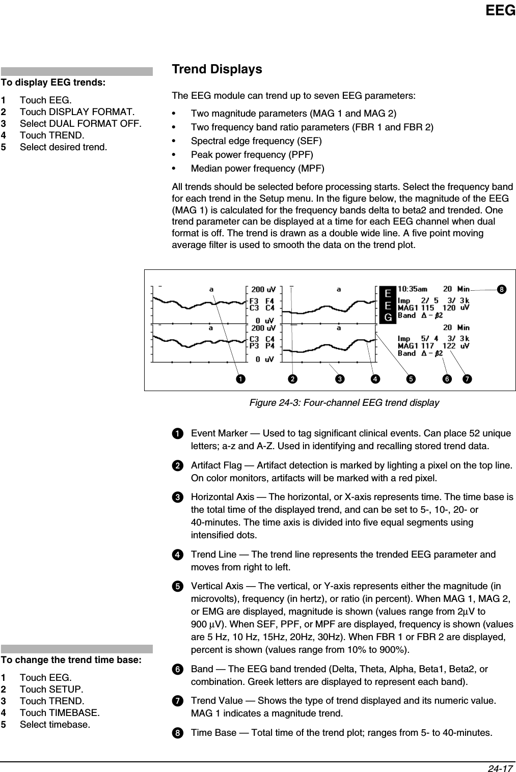 EEG24-17 Trend DisplaysThe EEG module can trend up to seven EEG parameters:• Two magnitude parameters (MAG 1 and MAG 2)• Two frequency band ratio parameters (FBR 1 and FBR 2)• Spectral edge frequency (SEF)• Peak power frequency (PPF)• Median power frequency (MPF)All trends should be selected before processing starts. Select the frequency band for each trend in the Setup menu. In the figure below, the magnitude of the EEG (MAG 1) is calculated for the frequency bands delta to beta2 and trended. One trend parameter can be displayed at a time for each EEG channel when dual format is off. The trend is drawn as a double wide line. A five point moving average filter is used to smooth the data on the trend plot.Figure 24-3: Four-channel EEG trend display  Event Marker — Used to tag significant clinical events. Can place 52 unique letters; a-z and A-Z. Used in identifying and recalling stored trend data.  Artifact Flag — Artifact detection is marked by lighting a pixel on the top line. On color monitors, artifacts will be marked with a red pixel.  Horizontal Axis — The horizontal, or X-axis represents time. The time base is the total time of the displayed trend, and can be set to 5-, 10-, 20- or 40-minutes. The time axis is divided into five equal segments using intensified dots.  Trend Line — The trend line represents the trended EEG parameter and moves from right to left.  Vertical Axis — The vertical, or Y-axis represents either the magnitude (in microvolts), frequency (in hertz), or ratio (in percent). When MAG 1, MAG 2, or EMG are displayed, magnitude is shown (values range from 2µV to 900 µV). When SEF, PPF, or MPF are displayed, frequency is shown (values are 5 Hz, 10 Hz, 15Hz, 20Hz, 30Hz). When FBR 1 or FBR 2 are displayed, percent is shown (values range from 10% to 900%).   Band — The EEG band trended (Delta, Theta, Alpha, Beta1, Beta2, or combination. Greek letters are displayed to represent each band).   Trend Value — Shows the type of trend displayed and its numeric value. MAG 1 indicates a magnitude trend.  Time Base — Total time of the trend plot; ranges from 5- to 40-minutes.To display EEG trends:1Touch EEG.2Touch DISPLAY FORMAT.3Select DUAL FORMAT OFF.4Touch TREND.5Select desired trend. To change the trend time base:1Touch EEG.2Touch SETUP.3Touch TREND.4Touch TIMEBASE.5Select timebase.