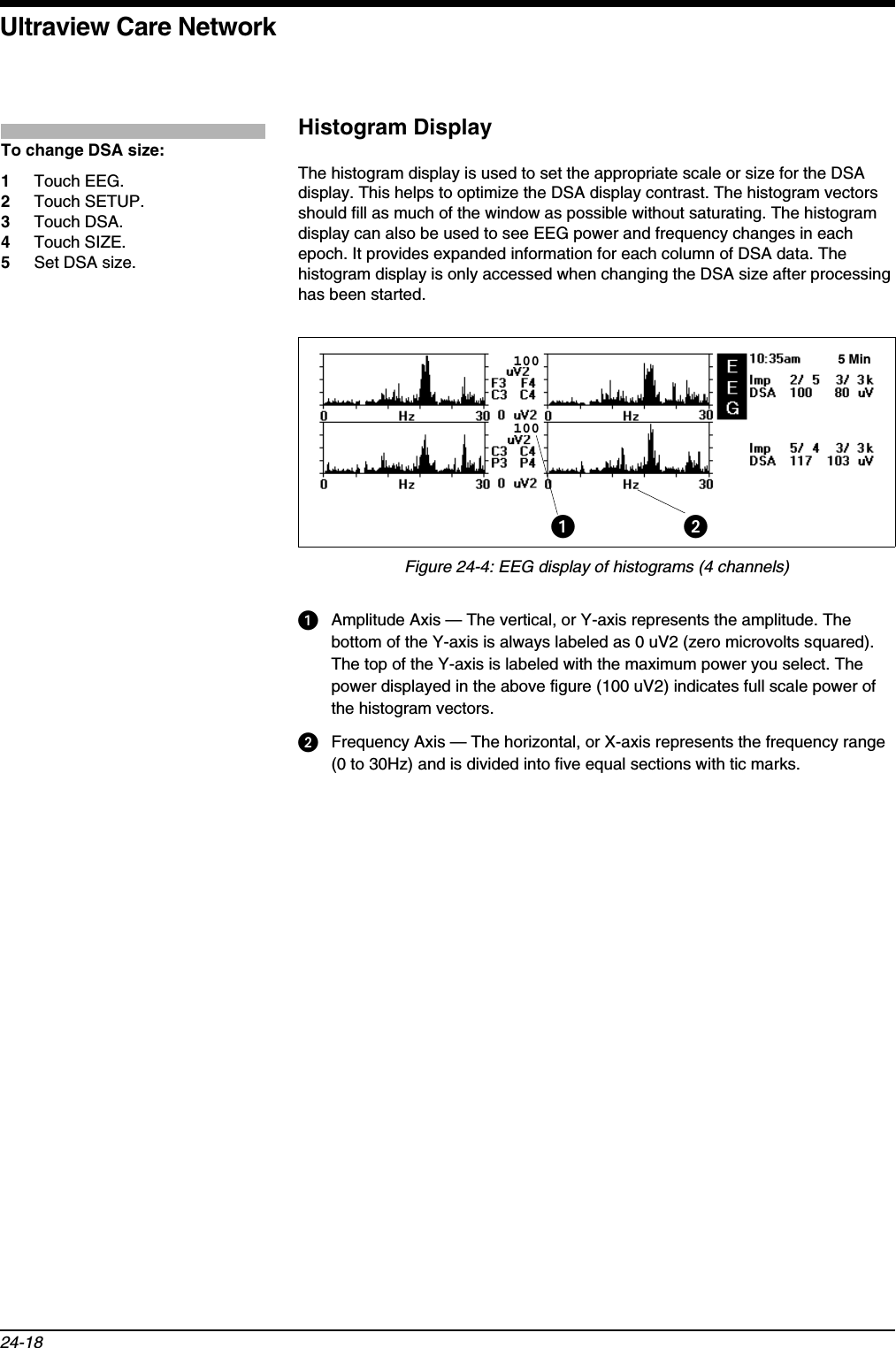 Ultraview Care Network24-18Histogram DisplayThe histogram display is used to set the appropriate scale or size for the DSA display. This helps to optimize the DSA display contrast. The histogram vectors should fill as much of the window as possible without saturating. The histogram display can also be used to see EEG power and frequency changes in each epoch. It provides expanded information for each column of DSA data. The histogram display is only accessed when changing the DSA size after processing has been started.Figure 24-4: EEG display of histograms (4 channels)Amplitude Axis — The vertical, or Y-axis represents the amplitude. The bottom of the Y-axis is always labeled as 0 uV2 (zero microvolts squared). The top of the Y-axis is labeled with the maximum power you select. The power displayed in the above figure (100 uV2) indicates full scale power of the histogram vectors. Frequency Axis — The horizontal, or X-axis represents the frequency range (0 to 30Hz) and is divided into five equal sections with tic marks.To change DSA size:1Touch EEG.2Touch SETUP.3Touch DSA.4Touch SIZE.5Set DSA size.5 Min100100