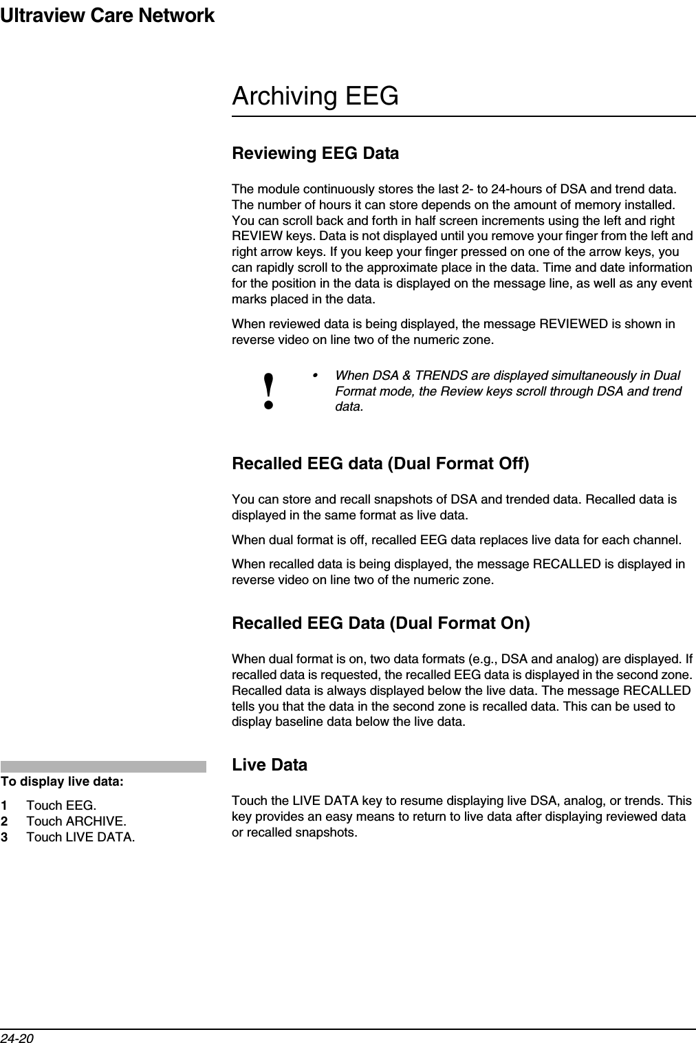 Ultraview Care Network24-20Archiving EEGReviewing EEG DataThe module continuously stores the last 2- to 24-hours of DSA and trend data. The number of hours it can store depends on the amount of memory installed. You can scroll back and forth in half screen increments using the left and right REVIEW keys. Data is not displayed until you remove your finger from the left and right arrow keys. If you keep your finger pressed on one of the arrow keys, you can rapidly scroll to the approximate place in the data. Time and date information for the position in the data is displayed on the message line, as well as any event marks placed in the data.When reviewed data is being displayed, the message REVIEWED is shown in reverse video on line two of the numeric zone.Recalled EEG data (Dual Format Off)You can store and recall snapshots of DSA and trended data. Recalled data is displayed in the same format as live data.When dual format is off, recalled EEG data replaces live data for each channel. When recalled data is being displayed, the message RECALLED is displayed in reverse video on line two of the numeric zone. Recalled EEG Data (Dual Format On)When dual format is on, two data formats (e.g., DSA and analog) are displayed. If recalled data is requested, the recalled EEG data is displayed in the second zone. Recalled data is always displayed below the live data. The message RECALLED tells you that the data in the second zone is recalled data. This can be used to display baseline data below the live data.Live DataTouch the LIVE DATA key to resume displaying live DSA, analog, or trends. This key provides an easy means to return to live data after displaying reviewed data or recalled snapshots.!• When DSA &amp; TRENDS are displayed simultaneously in Dual Format mode, the Review keys scroll through DSA and trend data.To display live data:1Touch EEG.2Touch ARCHIVE.3Touch LIVE DATA.