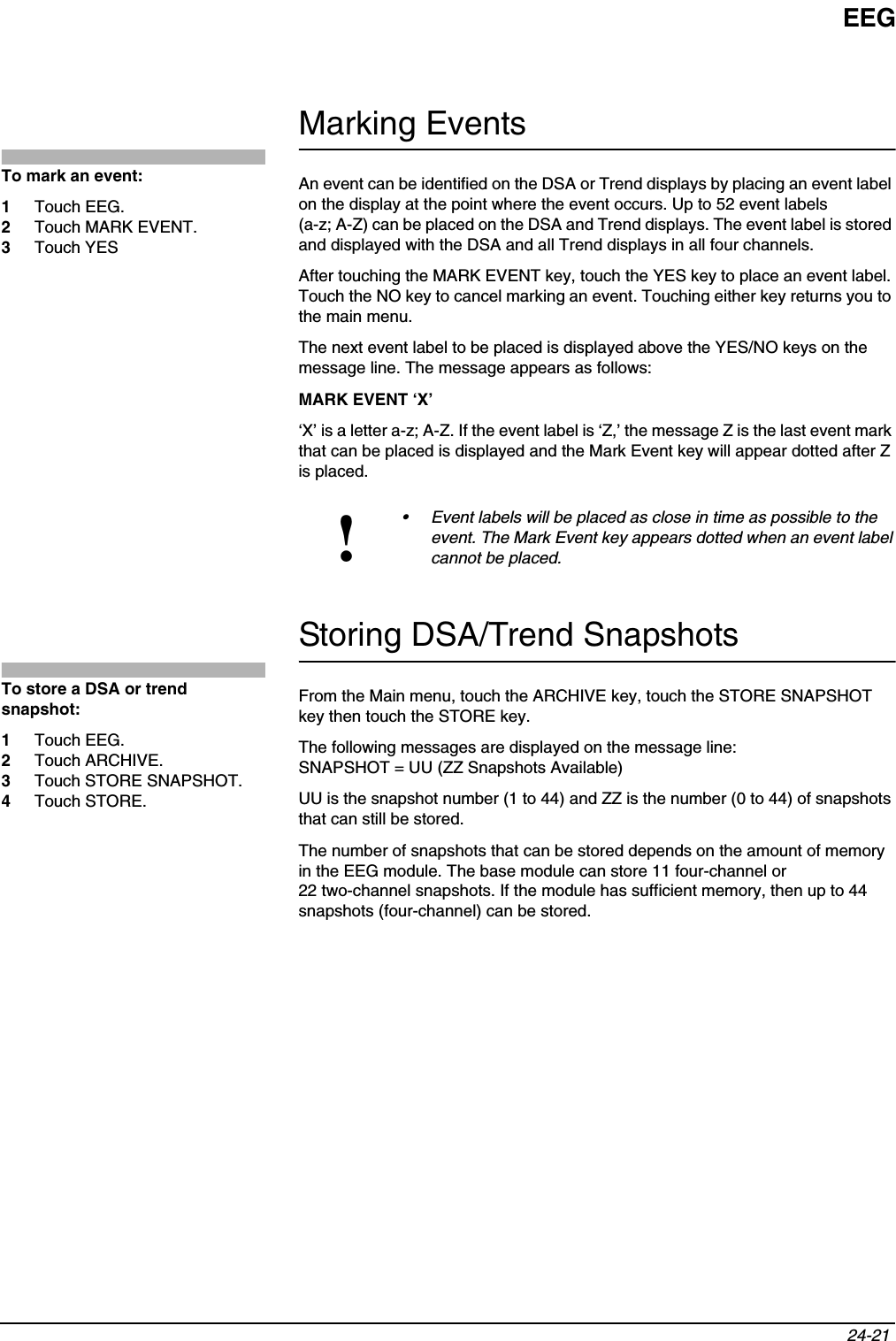 EEG24-21 Marking EventsAn event can be identified on the DSA or Trend displays by placing an event label on the display at the point where the event occurs. Up to 52 event labels (a-z; A-Z) can be placed on the DSA and Trend displays. The event label is stored and displayed with the DSA and all Trend displays in all four channels.After touching the MARK EVENT key, touch the YES key to place an event label. Touch the NO key to cancel marking an event. Touching either key returns you to the main menu. The next event label to be placed is displayed above the YES/NO keys on the message line. The message appears as follows:MARK EVENT ‘X’‘X’ is a letter a-z; A-Z. If the event label is ‘Z,’ the message Z is the last event mark that can be placed is displayed and the Mark Event key will appear dotted after Z is placed.Storing DSA/Trend SnapshotsFrom the Main menu, touch the ARCHIVE key, touch the STORE SNAPSHOT key then touch the STORE key.The following messages are displayed on the message line:SNAPSHOT = UU (ZZ Snapshots Available)UU is the snapshot number (1 to 44) and ZZ is the number (0 to 44) of snapshots that can still be stored.The number of snapshots that can be stored depends on the amount of memory in the EEG module. The base module can store 11 four-channel or 22 two-channel snapshots. If the module has sufficient memory, then up to 44 snapshots (four-channel) can be stored.!• Event labels will be placed as close in time as possible to the event. The Mark Event key appears dotted when an event label cannot be placed.To mark an event:1Touch EEG.2Touch MARK EVENT.3Touch YESTo store a DSA or trend snapshot:1Touch EEG.2Touch ARCHIVE.3Touch STORE SNAPSHOT.4Touch STORE.