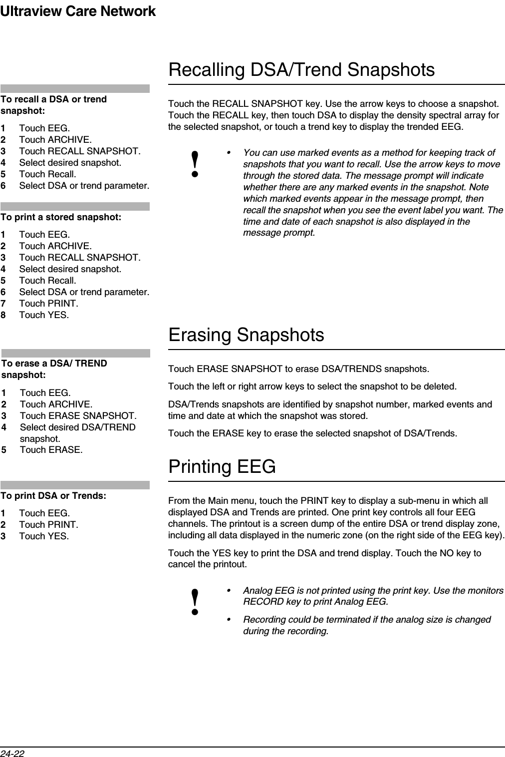 Ultraview Care Network24-22Recalling DSA/Trend SnapshotsTouch the RECALL SNAPSHOT key. Use the arrow keys to choose a snapshot. Touch the RECALL key, then touch DSA to display the density spectral array for the selected snapshot, or touch a trend key to display the trended EEG. Erasing SnapshotsTouch ERASE SNAPSHOT to erase DSA/TRENDS snapshots.Touch the left or right arrow keys to select the snapshot to be deleted. DSA/Trends snapshots are identified by snapshot number, marked events and time and date at which the snapshot was stored. Touch the ERASE key to erase the selected snapshot of DSA/Trends.Printing EEGFrom the Main menu, touch the PRINT key to display a sub-menu in which all displayed DSA and Trends are printed. One print key controls all four EEG channels. The printout is a screen dump of the entire DSA or trend display zone, including all data displayed in the numeric zone (on the right side of the EEG key).Touch the YES key to print the DSA and trend display. Touch the NO key to cancel the printout. !• You can use marked events as a method for keeping track of snapshots that you want to recall. Use the arrow keys to move through the stored data. The message prompt will indicate whether there are any marked events in the snapshot. Note which marked events appear in the message prompt, then recall the snapshot when you see the event label you want. The time and date of each snapshot is also displayed in the message prompt.!• Analog EEG is not printed using the print key. Use the monitors RECORD key to print Analog EEG.• Recording could be terminated if the analog size is changed during the recording.To recall a DSA or trend snapshot:1Touch EEG.2Touch ARCHIVE.3Touch RECALL SNAPSHOT.4Select desired snapshot.5Touch Recall.6Select DSA or trend parameter.To print a stored snapshot:1Touch EEG.2Touch ARCHIVE.3Touch RECALL SNAPSHOT.4Select desired snapshot.5Touch Recall.6Select DSA or trend parameter.7Touch PRINT.8Touch YES.To erase a DSA/ TREND snapshot:1Touch EEG.2Touch ARCHIVE.3Touch ERASE SNAPSHOT.4Select desired DSA/TREND snapshot.5Touch ERASE.To print DSA or Trends:1Touch EEG.2Touch PRINT.3Touch YES.