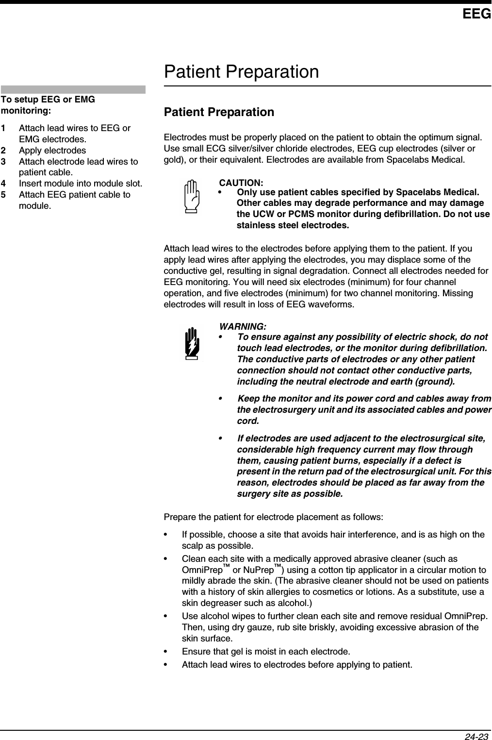 EEG24-23 Patient PreparationPatient PreparationElectrodes must be properly placed on the patient to obtain the optimum signal. Use small ECG silver/silver chloride electrodes, EEG cup electrodes (silver or gold), or their equivalent. Electrodes are available from Spacelabs Medical.Attach lead wires to the electrodes before applying them to the patient. If you apply lead wires after applying the electrodes, you may displace some of the conductive gel, resulting in signal degradation. Connect all electrodes needed for EEG monitoring. You will need six electrodes (minimum) for four channel operation, and five electrodes (minimum) for two channel monitoring. Missing electrodes will result in loss of EEG waveforms.Prepare the patient for electrode placement as follows:• If possible, choose a site that avoids hair interference, and is as high on the scalp as possible.• Clean each site with a medically approved abrasive cleaner (such as OmniPrep™ or NuPrep™) using a cotton tip applicator in a circular motion to mildly abrade the skin. (The abrasive cleaner should not be used on patients with a history of skin allergies to cosmetics or lotions. As a substitute, use a skin degreaser such as alcohol.)• Use alcohol wipes to further clean each site and remove residual OmniPrep. Then, using dry gauze, rub site briskly, avoiding excessive abrasion of the skin surface.• Ensure that gel is moist in each electrode.• Attach lead wires to electrodes before applying to patient.CAUTION:• Only use patient cables specified by Spacelabs Medical. Other cables may degrade performance and may damage the UCW or PCMS monitor during defibrillation. Do not use stainless steel electrodes.WARNING:• To ensure against any possibility of electric shock, do not touch lead electrodes, or the monitor during defibrillation. The conductive parts of electrodes or any other patient connection should not contact other conductive parts, including the neutral electrode and earth (ground).• Keep the monitor and its power cord and cables away from the electrosurgery unit and its associated cables and power cord.• If electrodes are used adjacent to the electrosurgical site, considerable high frequency current may flow through them, causing patient burns, especially if a defect is present in the return pad of the electrosurgical unit. For this reason, electrodes should be placed as far away from the surgery site as possible.To setup EEG or EMG monitoring:1Attach lead wires to EEG or EMG electrodes.2Apply electrodes3Attach electrode lead wires to patient cable.4Insert module into module slot.5Attach EEG patient cable to module.