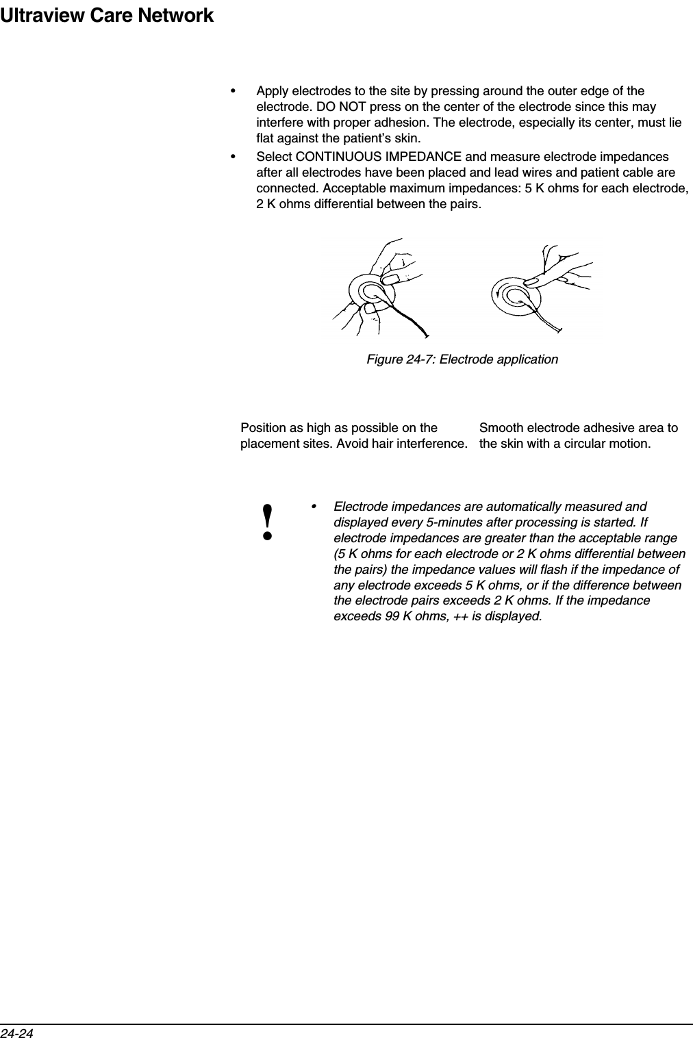 Ultraview Care Network24-24• Apply electrodes to the site by pressing around the outer edge of the electrode. DO NOT press on the center of the electrode since this may interfere with proper adhesion. The electrode, especially its center, must lie flat against the patient’s skin.• Select CONTINUOUS IMPEDANCE and measure electrode impedances after all electrodes have been placed and lead wires and patient cable are connected. Acceptable maximum impedances: 5 K ohms for each electrode, 2 K ohms differential between the pairs.Figure 24-7: Electrode applicationPosition as high as possible on the placement sites. Avoid hair interference.Smooth electrode adhesive area to the skin with a circular motion.!• Electrode impedances are automatically measured and displayed every 5-minutes after processing is started. If electrode impedances are greater than the acceptable range (5 K ohms for each electrode or 2 K ohms differential between the pairs) the impedance values will flash if the impedance of any electrode exceeds 5 K ohms, or if the difference between the electrode pairs exceeds 2 K ohms. If the impedance exceeds 99 K ohms, ++ is displayed.