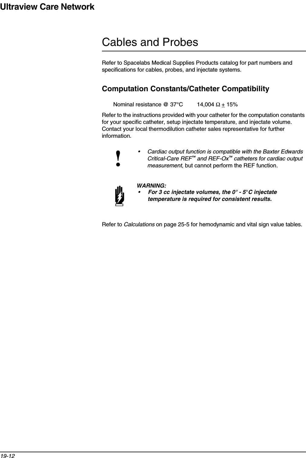 Ultraview Care Network19-12Cables and ProbesRefer to Spacelabs Medical Supplies Products catalog for part numbers and specifications for cables, probes, and injectate systems.Computation Constants/Catheter CompatibilityNominal resistance @ 37°C         14,004 Ω + 15%Refer to the instructions provided with your catheter for the computation constants for your specific catheter, setup injectate temperature, and injectate volume. Contact your local thermodilution catheter sales representative for further information.Refer to Calculations on page 25-5 for hemodynamic and vital sign value tables.!• Cardiac output function is compatible with the Baxter Edwards Critical-Care REF™ and REF-Ox™ catheters for cardiac output measurement, but cannot perform the REF function.WARNING:• For 3 cc injectate volumes, the 0° - 5°C injectate temperature is required for consistent results.