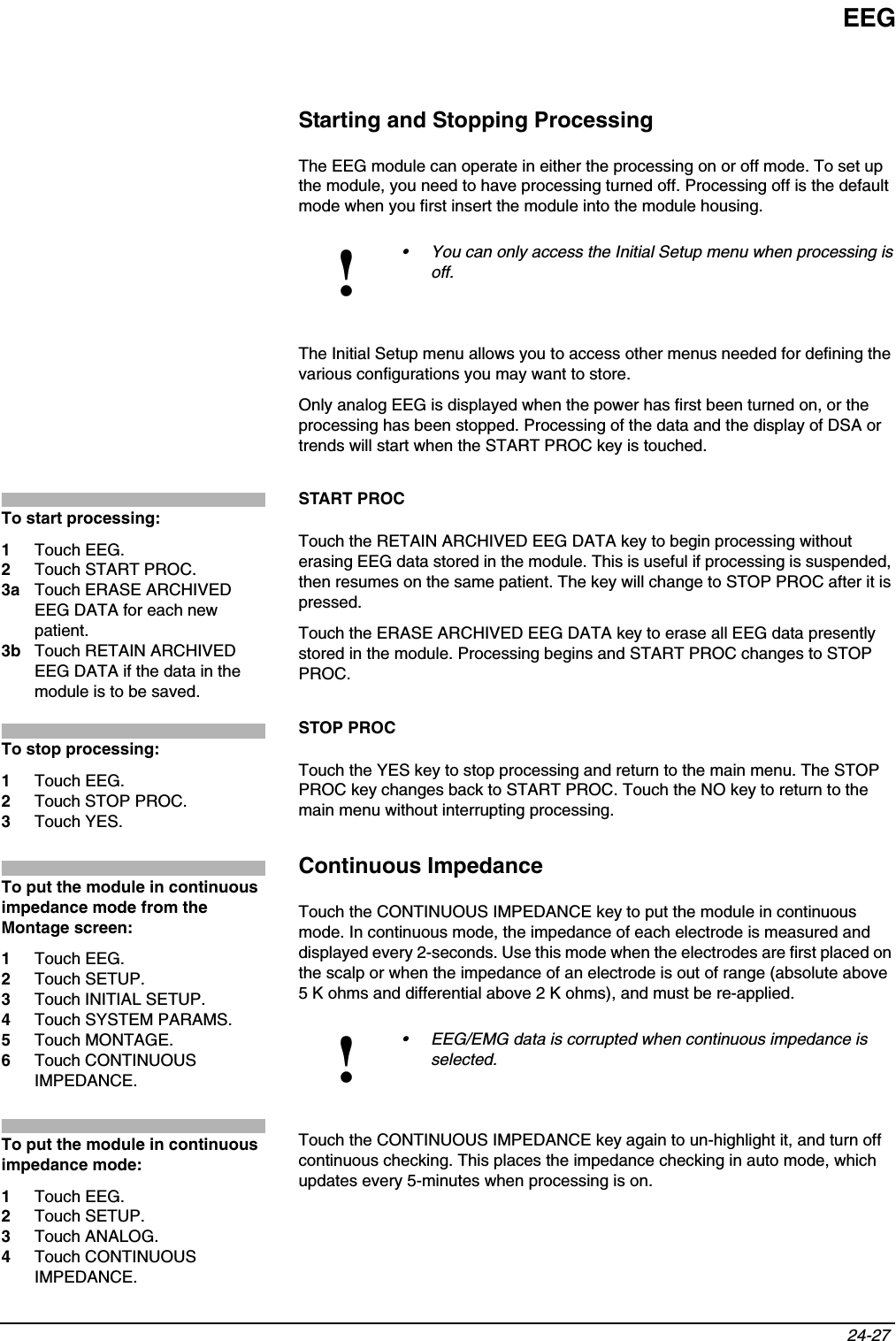 EEG24-27 Starting and Stopping ProcessingThe EEG module can operate in either the processing on or off mode. To set up the module, you need to have processing turned off. Processing off is the default mode when you first insert the module into the module housing. The Initial Setup menu allows you to access other menus needed for defining the various configurations you may want to store.Only analog EEG is displayed when the power has first been turned on, or the processing has been stopped. Processing of the data and the display of DSA or trends will start when the START PROC key is touched.START PROCTouch the RETAIN ARCHIVED EEG DATA key to begin processing without erasing EEG data stored in the module. This is useful if processing is suspended, then resumes on the same patient. The key will change to STOP PROC after it is pressed.Touch the ERASE ARCHIVED EEG DATA key to erase all EEG data presently stored in the module. Processing begins and START PROC changes to STOP PROC.STOP PROCTouch the YES key to stop processing and return to the main menu. The STOP PROC key changes back to START PROC. Touch the NO key to return to the main menu without interrupting processing.Continuous ImpedanceTouch the CONTINUOUS IMPEDANCE key to put the module in continuous mode. In continuous mode, the impedance of each electrode is measured and displayed every 2-seconds. Use this mode when the electrodes are first placed on the scalp or when the impedance of an electrode is out of range (absolute above5 K ohms and differential above 2 K ohms), and must be re-applied. Touch the CONTINUOUS IMPEDANCE key again to un-highlight it, and turn off continuous checking. This places the impedance checking in auto mode, which updates every 5-minutes when processing is on.!• You can only access the Initial Setup menu when processing is off.!• EEG/EMG data is corrupted when continuous impedance is selected.To start processing:1Touch EEG.2Touch START PROC.3a Touch ERASE ARCHIVED EEG DATA for each new patient.3b Touch RETAIN ARCHIVED EEG DATA if the data in the module is to be saved.To stop processing:1Touch EEG.2Touch STOP PROC.3Touch YES.To put the module in continuous impedance mode from the Montage screen:1Touch EEG.2Touch SETUP.3Touch INITIAL SETUP.4Touch SYSTEM PARAMS.5Touch MONTAGE.6Touch CONTINUOUS IMPEDANCE.To put the module in continuous impedance mode:1Touch EEG.2Touch SETUP.3Touch ANALOG.4Touch CONTINUOUS IMPEDANCE.