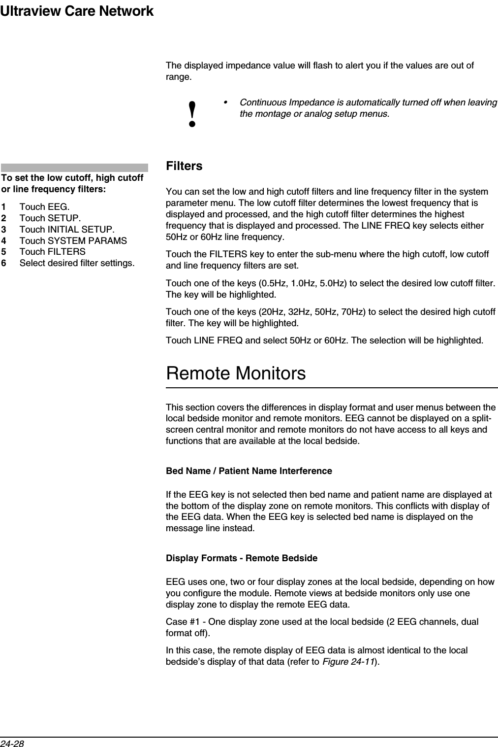 Ultraview Care Network24-28The displayed impedance value will flash to alert you if the values are out of range.FiltersYou can set the low and high cutoff filters and line frequency filter in the system parameter menu. The low cutoff filter determines the lowest frequency that is displayed and processed, and the high cutoff filter determines the highest frequency that is displayed and processed. The LINE FREQ key selects either 50Hz or 60Hz line frequency.Touch the FILTERS key to enter the sub-menu where the high cutoff, low cutoff and line frequency filters are set. Touch one of the keys (0.5Hz, 1.0Hz, 5.0Hz) to select the desired low cutoff filter. The key will be highlighted.Touch one of the keys (20Hz, 32Hz, 50Hz, 70Hz) to select the desired high cutoff filter. The key will be highlighted. Touch LINE FREQ and select 50Hz or 60Hz. The selection will be highlighted.Remote MonitorsThis section covers the differences in display format and user menus between the local bedside monitor and remote monitors. EEG cannot be displayed on a split-screen central monitor and remote monitors do not have access to all keys and functions that are available at the local bedside.Bed Name / Patient Name InterferenceIf the EEG key is not selected then bed name and patient name are displayed at the bottom of the display zone on remote monitors. This conflicts with display of the EEG data. When the EEG key is selected bed name is displayed on the message line instead.Display Formats - Remote BedsideEEG uses one, two or four display zones at the local bedside, depending on how you configure the module. Remote views at bedside monitors only use one display zone to display the remote EEG data.Case #1 - One display zone used at the local bedside (2 EEG channels, dual format off).In this case, the remote display of EEG data is almost identical to the local bedside’s display of that data (refer to Figure 24-11).!• Continuous Impedance is automatically turned off when leaving the montage or analog setup menus.To set the low cutoff, high cutoff or line frequency filters:1Touch EEG.2Touch SETUP.3Touch INITIAL SETUP.4Touch SYSTEM PARAMS5Touch FILTERS6Select desired filter settings.