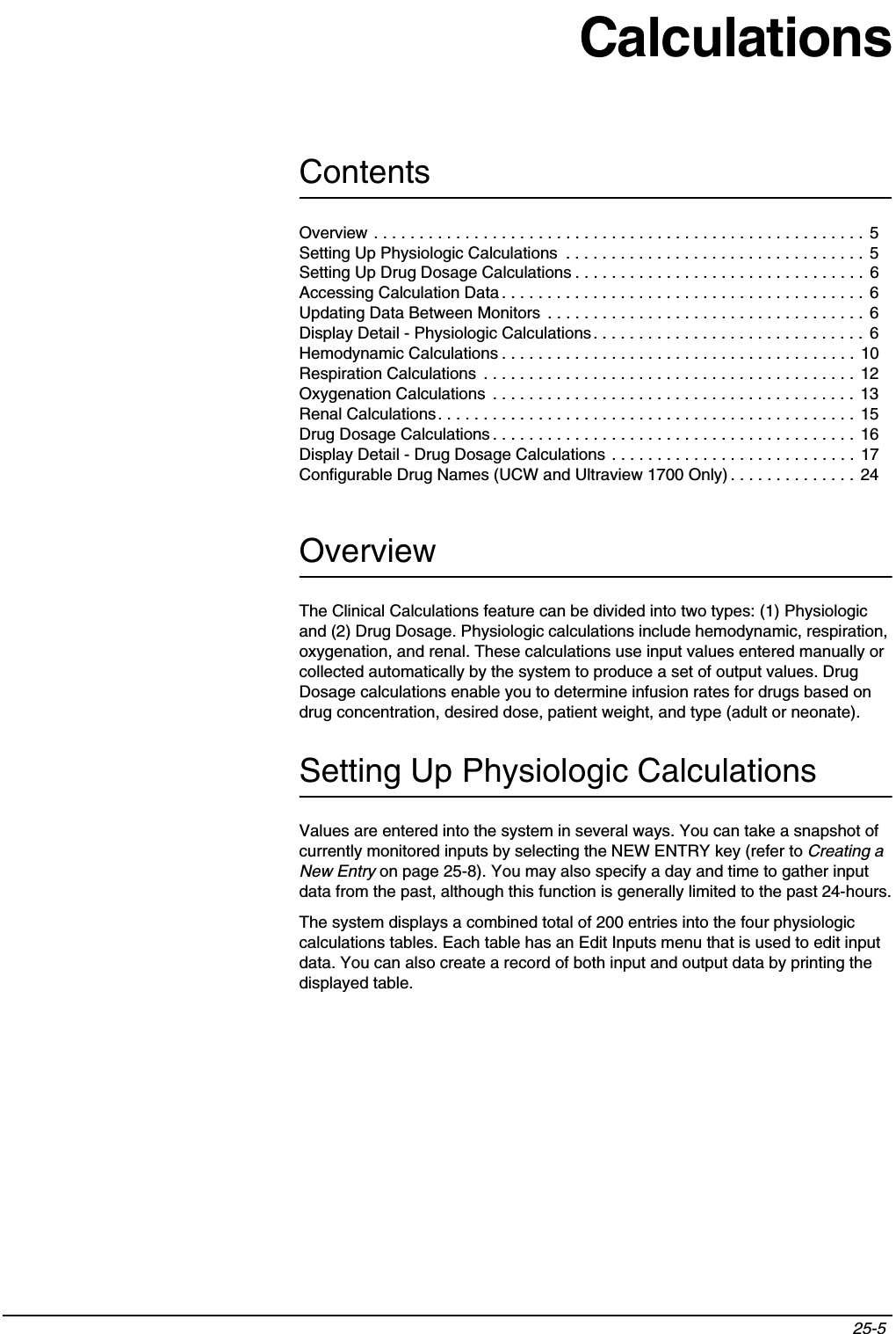 Contents25-5 Overview . . . . . . . . . . . . . . . . . . . . . . . . . . . . . . . . . . . . . . . . . . . . . . . . . . . . . .  5Setting Up Physiologic Calculations  . . . . . . . . . . . . . . . . . . . . . . . . . . . . . . . . .  5Setting Up Drug Dosage Calculations . . . . . . . . . . . . . . . . . . . . . . . . . . . . . . . . 6Accessing Calculation Data . . . . . . . . . . . . . . . . . . . . . . . . . . . . . . . . . . . . . . . . 6Updating Data Between Monitors  . . . . . . . . . . . . . . . . . . . . . . . . . . . . . . . . . . . 6Display Detail - Physiologic Calculations. . . . . . . . . . . . . . . . . . . . . . . . . . . . . . 6Hemodynamic Calculations . . . . . . . . . . . . . . . . . . . . . . . . . . . . . . . . . . . . . . .  10Respiration Calculations  . . . . . . . . . . . . . . . . . . . . . . . . . . . . . . . . . . . . . . . . . 12Oxygenation Calculations  . . . . . . . . . . . . . . . . . . . . . . . . . . . . . . . . . . . . . . . .  13Renal Calculations. . . . . . . . . . . . . . . . . . . . . . . . . . . . . . . . . . . . . . . . . . . . . .  15Drug Dosage Calculations . . . . . . . . . . . . . . . . . . . . . . . . . . . . . . . . . . . . . . . .  16Display Detail - Drug Dosage Calculations . . . . . . . . . . . . . . . . . . . . . . . . . . . 17Configurable Drug Names (UCW and Ultraview 1700 Only) . . . . . . . . . . . . . . 24CalculationsOverviewThe Clinical Calculations feature can be divided into two types: (1) Physiologic and (2) Drug Dosage. Physiologic calculations include hemodynamic, respiration, oxygenation, and renal. These calculations use input values entered manually or collected automatically by the system to produce a set of output values. Drug Dosage calculations enable you to determine infusion rates for drugs based on drug concentration, desired dose, patient weight, and type (adult or neonate).Setting Up Physiologic CalculationsValues are entered into the system in several ways. You can take a snapshot of currently monitored inputs by selecting the NEW ENTRY key (refer to Creating a New Entry on page 25-8). You may also specify a day and time to gather input data from the past, although this function is generally limited to the past 24-hours.The system displays a combined total of 200 entries into the four physiologic calculations tables. Each table has an Edit Inputs menu that is used to edit input data. You can also create a record of both input and output data by printing the displayed table.