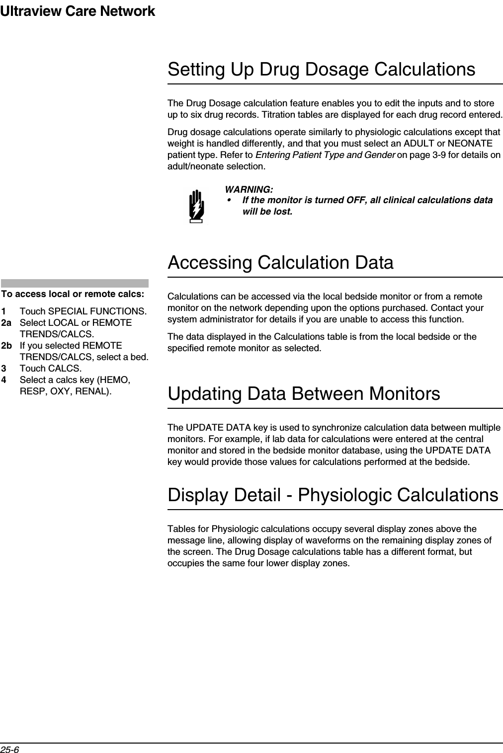 Ultraview Care Network25-6Setting Up Drug Dosage CalculationsThe Drug Dosage calculation feature enables you to edit the inputs and to store up to six drug records. Titration tables are displayed for each drug record entered.Drug dosage calculations operate similarly to physiologic calculations except that weight is handled differently, and that you must select an ADULT or NEONATE patient type. Refer to Entering Patient Type and Gender on page 3-9 for details on adult/neonate selection.Accessing Calculation DataCalculations can be accessed via the local bedside monitor or from a remote monitor on the network depending upon the options purchased. Contact your system administrator for details if you are unable to access this function.The data displayed in the Calculations table is from the local bedside or the specified remote monitor as selected.Updating Data Between MonitorsThe UPDATE DATA key is used to synchronize calculation data between multiple monitors. For example, if lab data for calculations were entered at the central monitor and stored in the bedside monitor database, using the UPDATE DATA key would provide those values for calculations performed at the bedside.Display Detail - Physiologic CalculationsTables for Physiologic calculations occupy several display zones above the message line, allowing display of waveforms on the remaining display zones of the screen. The Drug Dosage calculations table has a different format, but occupies the same four lower display zones. WARNING:• If the monitor is turned OFF, all clinical calculations data will be lost.To access local or remote calcs:1Touch SPECIAL FUNCTIONS.2a Select LOCAL or REMOTE TRENDS/CALCS.2b If you selected REMOTE TRENDS/CALCS, select a bed.3Touch CALCS.4Select a calcs key (HEMO, RESP, OXY, RENAL).