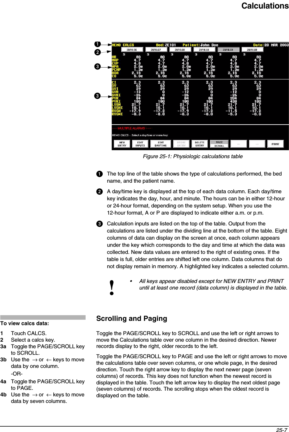 Calculations25-7 Figure 25-1: Physiologic calculations tableThe top line of the table shows the type of calculations performed, the bed name, and the patient name.A day/time key is displayed at the top of each data column. Each day/time key indicates the day, hour, and minute. The hours can be in either 12-hour or 24-hour format, depending on the system setup. When you use the 12-hour format, A or P are displayed to indicate either a.m. or p.m.Calculation inputs are listed on the top of the table. Output from the calculations are listed under the dividing line at the bottom of the table. Eight columns of data can display on the screen at once, each column appears under the key which corresponds to the day and time at which the data was collected. New data values are entered to the right of existing ones. If the table is full, older entries are shifted left one column. Data columns that do not display remain in memory. A highlighted key indicates a selected column.Scrolling and PagingToggle the PAGE/SCROLL key to SCROLL and use the left or right arrows to move the Calculations table over one column in the desired direction. Newer records display to the right, older records to the left.Toggle the PAGE/SCROLL key to PAGE and use the left or right arrows to move the calculations table over seven columns, or one whole page, in the desired direction. Touch the right arrow key to display the next newer page (seven columns) of records. This key does not function when the newest record is displayed in the table. Touch the left arrow key to display the next oldest page (seven columns) of records. The scrolling stops when the oldest record is displayed on the table.!• All keys appear disabled except for NEW ENTRY and PRINT until at least one record (data column) is displayed in the table.To view calcs data:1Touch CALCS.2Select a calcs key.3a Toggle the PAGE/SCROLL key to SCROLL.3b Use the  → or  ← keys to move data by one column.-OR-4a Toggle the PAGE/SCROLL key to PAGE.4b Use the  → or  ← keys to move data by seven columns.