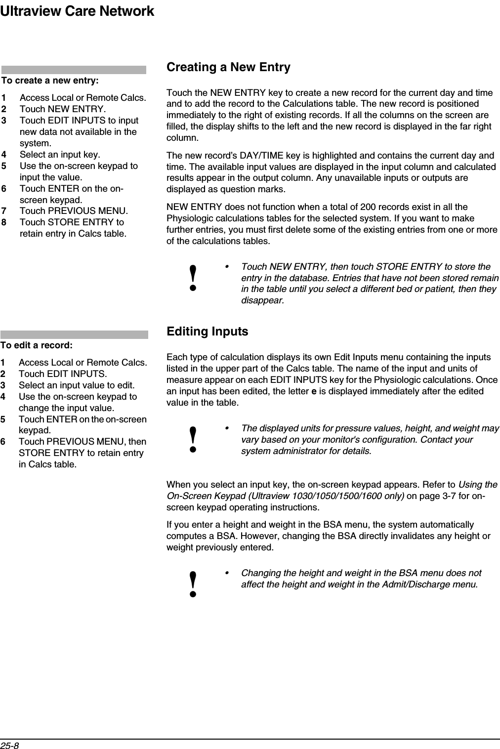 Ultraview Care Network25-8Creating a New EntryTouch the NEW ENTRY key to create a new record for the current day and time and to add the record to the Calculations table. The new record is positioned immediately to the right of existing records. If all the columns on the screen are filled, the display shifts to the left and the new record is displayed in the far right column. The new record’s DAY/TIME key is highlighted and contains the current day and time. The available input values are displayed in the input column and calculated results appear in the output column. Any unavailable inputs or outputs are displayed as question marks.NEW ENTRY does not function when a total of 200 records exist in all the Physiologic calculations tables for the selected system. If you want to make further entries, you must first delete some of the existing entries from one or more of the calculations tables. Editing InputsEach type of calculation displays its own Edit Inputs menu containing the inputs listed in the upper part of the Calcs table. The name of the input and units of measure appear on each EDIT INPUTS key for the Physiologic calculations. Once an input has been edited, the letter e is displayed immediately after the edited value in the table.When you select an input key, the on-screen keypad appears. Refer to Using the On-Screen Keypad (Ultraview 1030/1050/1500/1600 only) on page 3-7 for on-screen keypad operating instructions.If you enter a height and weight in the BSA menu, the system automatically computes a BSA. However, changing the BSA directly invalidates any height or weight previously entered.!• Touch NEW ENTRY, then touch STORE ENTRY to store the entry in the database. Entries that have not been stored remain in the table until you select a different bed or patient, then they disappear.!• The displayed units for pressure values, height, and weight may vary based on your monitor&apos;s configuration. Contact your system administrator for details.!• Changing the height and weight in the BSA menu does not affect the height and weight in the Admit/Discharge menu. To create a new entry:1Access Local or Remote Calcs.2Touch NEW ENTRY.3Touch EDIT INPUTS to input new data not available in the system.4Select an input key.5Use the on-screen keypad to input the value.6Touch ENTER on the on-screen keypad.7Touch PREVIOUS MENU.8Touch STORE ENTRY to retain entry in Calcs table.To edit a record:1Access Local or Remote Calcs.2Touch EDIT INPUTS.3Select an input value to edit.4Use the on-screen keypad to change the input value.5Touch ENTER on the on-screen keypad.6Touch PREVIOUS MENU, then STORE ENTRY to retain entry in Calcs table.