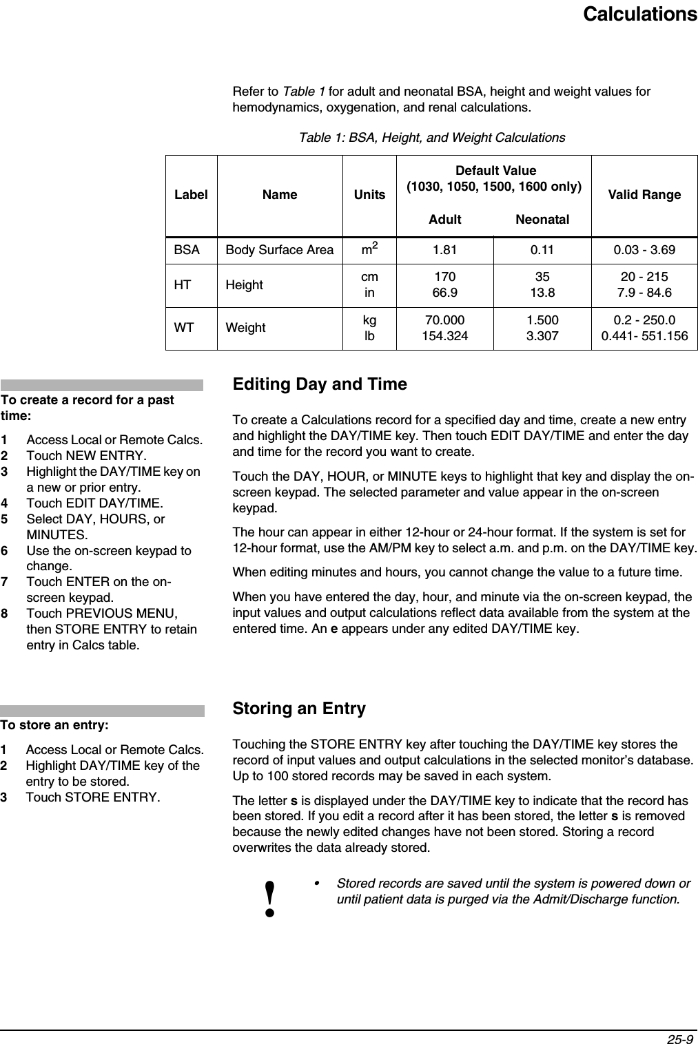 Calculations25-9 Refer to Table 1 for adult and neonatal BSA, height and weight values for hemodynamics, oxygenation, and renal calculations.Editing Day and TimeTo create a Calculations record for a specified day and time, create a new entry and highlight the DAY/TIME key. Then touch EDIT DAY/TIME and enter the day and time for the record you want to create.Touch the DAY, HOUR, or MINUTE keys to highlight that key and display the on-screen keypad. The selected parameter and value appear in the on-screen keypad.The hour can appear in either 12-hour or 24-hour format. If the system is set for 12-hour format, use the AM/PM key to select a.m. and p.m. on the DAY/TIME key.When editing minutes and hours, you cannot change the value to a future time.When you have entered the day, hour, and minute via the on-screen keypad, the input values and output calculations reflect data available from the system at the entered time. An e appears under any edited DAY/TIME key.Storing an EntryTouching the STORE ENTRY key after touching the DAY/TIME key stores the record of input values and output calculations in the selected monitor’s database. Up to 100 stored records may be saved in each system.The letter s is displayed under the DAY/TIME key to indicate that the record has been stored. If you edit a record after it has been stored, the letter s is removed because the newly edited changes have not been stored. Storing a record overwrites the data already stored. Table 1: BSA, Height, and Weight CalculationsLabel Name Units Default Value(1030, 1050, 1500, 1600 only) Valid RangeAdult NeonatalBSA Body Surface Area m21.81 0.11 0.03 - 3.69HT Height cmin17066.93513.820 - 2157.9 - 84.6WT Weight kglb70.000154.3241.5003.3070.2 - 250.00.441- 551.156!• Stored records are saved until the system is powered down or until patient data is purged via the Admit/Discharge function.To create a record for a past time:1Access Local or Remote Calcs.2Touch NEW ENTRY.3Highlight the DAY/TIME key on a new or prior entry.4Touch EDIT DAY/TIME.5Select DAY, HOURS, or MINUTES.6Use the on-screen keypad to change.7Touch ENTER on the on-screen keypad.8Touch PREVIOUS MENU, then STORE ENTRY to retain entry in Calcs table.To store an entry:1Access Local or Remote Calcs.2Highlight DAY/TIME key of the entry to be stored.3Touch STORE ENTRY.