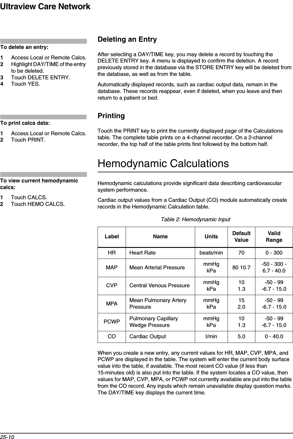 Ultraview Care Network25-10Deleting an EntryAfter selecting a DAY/TIME key, you may delete a record by touching the DELETE ENTRY key. A menu is displayed to confirm the deletion. A record previously stored in the database via the STORE ENTRY key will be deleted from the database, as well as from the table.Automatically displayed records, such as cardiac output data, remain in the database. These records reappear, even if deleted, when you leave and then return to a patient or bed.PrintingTouch the PRINT key to print the currently displayed page of the Calculations table. The complete table prints on a 4-channel recorder. On a 2-channel recorder, the top half of the table prints first followed by the bottom half.Hemodynamic CalculationsHemodynamic calculations provide significant data describing cardiovascular system performance.Cardiac output values from a Cardiac Output (CO) module automatically create records in the Hemodynamic Calculation table. When you create a new entry, any current values for HR, MAP, CVP, MPA, and PCWP are displayed in the table. The system will enter the current body surface value into the table, if available. The most recent CO value (if less than 15-minutes old) is also put into the table. If the system locates a CO value, then values for MAP, CVP, MPA, or PCWP not currently available are put into the table from the CO record. Any inputs which remain unavailable display question marks. The DAY/TIME key displays the current time.Table 2: Hemodynamic InputLabel Name Units Default ValueValid RangeHR Heart Rate beats/min 70 0 - 300MAP Mean Arterial Pressure mmHgkPa 80 10.7 -50 - 300 -6.7 - 40.0CVP Central Venous Pressure mmHgkPa101.3-50 - 99 -6.7 - 15.0MPA Mean Pulmonary Artery PressuremmHgkPa152.0-50 - 99-6.7 - 15.0PCWP Pulmonary Capillary Wedge PressuremmHgkPa101.3-50 - 99-6.7 - 15.0CO Cardiac Output I/min 5.0 0 - 40.0To delete an entry:1Access Local or Remote Calcs.2Highlight DAY/TIME of the entry to be deleted.3Touch DELETE ENTRY.4Touch YES.To print calcs data:1Access Local or Remote Calcs.2Touch PRINT.To view current hemodynamic calcs:1Touch CALCS.2Touch HEMO CALCS.