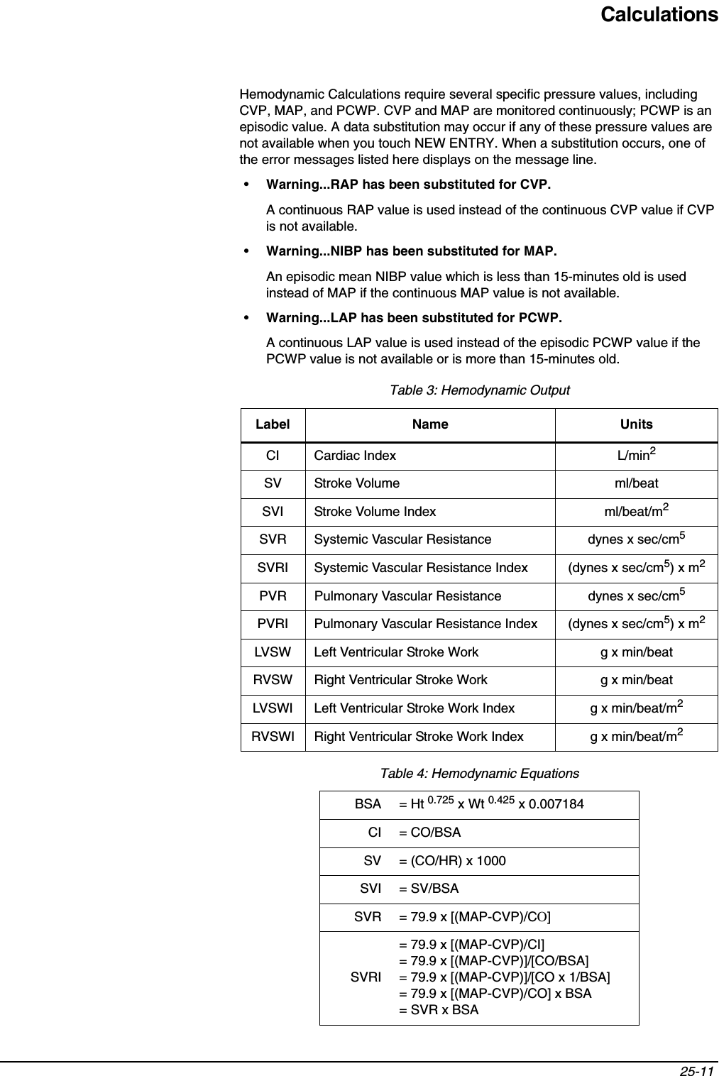 Calculations25-11 Hemodynamic Calculations require several specific pressure values, including CVP, MAP, and PCWP. CVP and MAP are monitored continuously; PCWP is an episodic value. A data substitution may occur if any of these pressure values are not available when you touch NEW ENTRY. When a substitution occurs, one of the error messages listed here displays on the message line.•Warning...RAP has been substituted for CVP.A continuous RAP value is used instead of the continuous CVP value if CVP is not available.•Warning...NIBP has been substituted for MAP.An episodic mean NIBP value which is less than 15-minutes old is used instead of MAP if the continuous MAP value is not available.•Warning...LAP has been substituted for PCWP.A continuous LAP value is used instead of the episodic PCWP value if the PCWP value is not available or is more than 15-minutes old. Table 3: Hemodynamic Output Label Name UnitsCI Cardiac Index L/min2SV Stroke Volume ml/beatSVI Stroke Volume Index ml/beat/m2SVR Systemic Vascular Resistance dynes x sec/cm5SVRI Systemic Vascular Resistance Index (dynes x sec/cm5) x m2PVR Pulmonary Vascular Resistance dynes x sec/cm5PVRI Pulmonary Vascular Resistance Index (dynes x sec/cm5) x m2LVSW Left Ventricular Stroke Work g x min/beatRVSW Right Ventricular Stroke Work g x min/beatLVSWI Left Ventricular Stroke Work Index g x min/beat/m2RVSWI Right Ventricular Stroke Work Index g x min/beat/m2Table 4: Hemodynamic EquationsBSA = Ht 0.725 x Wt 0.425 x 0.007184CI = CO/BSASV = (CO/HR) x 1000SVI = SV/BSASVR = 79.9 x [(MAP-CVP)/CO]SVRI= 79.9 x [(MAP-CVP)/CI]= 79.9 x [(MAP-CVP)]/[CO/BSA]= 79.9 x [(MAP-CVP)]/[CO x 1/BSA]= 79.9 x [(MAP-CVP)/CO] x BSA= SVR x BSA