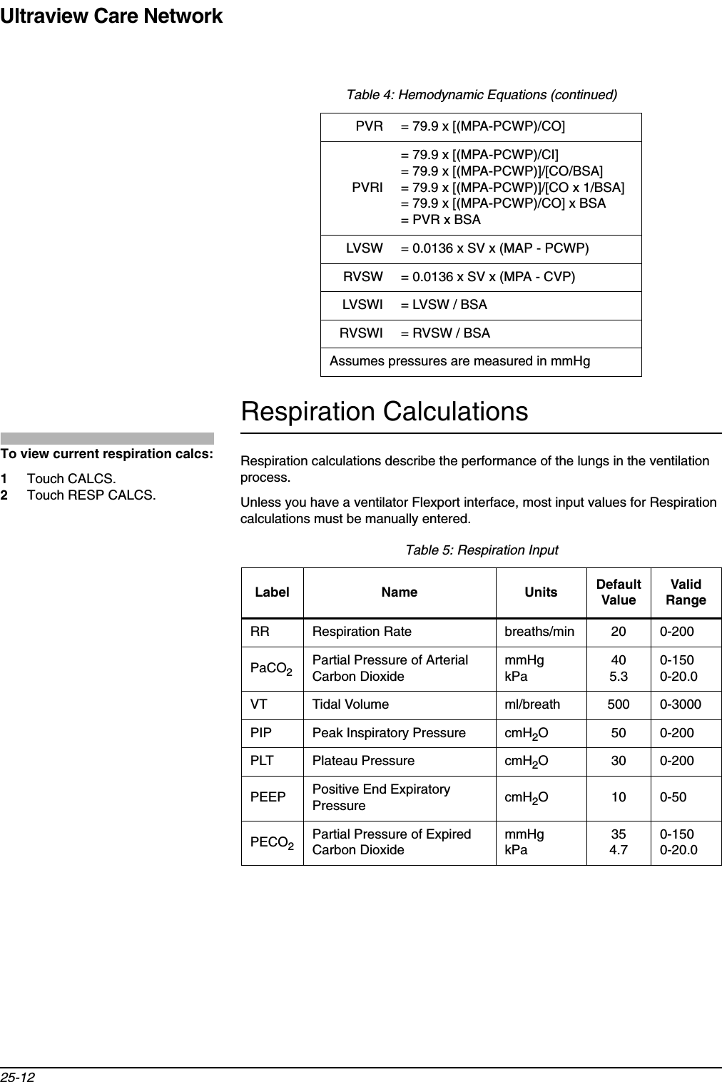 Ultraview Care Network25-12Respiration CalculationsRespiration calculations describe the performance of the lungs in the ventilation process.Unless you have a ventilator Flexport interface, most input values for Respiration calculations must be manually entered.  PVR = 79.9 x [(MPA-PCWP)/CO]PVRI= 79.9 x [(MPA-PCWP)/CI]= 79.9 x [(MPA-PCWP)]/[CO/BSA]= 79.9 x [(MPA-PCWP)]/[CO x 1/BSA]= 79.9 x [(MPA-PCWP)/CO] x BSA= PVR x BSALVSW = 0.0136 x SV x (MAP - PCWP)RVSW = 0.0136 x SV x (MPA - CVP)LVSWI = LVSW / BSARVSWI = RVSW / BSAAssumes pressures are measured in mmHgTable 5: Respiration InputLabel Name Units DefaultValueValidRangeRR Respiration Rate breaths/min 20 0-200PaCO2Partial Pressure of Arterial Carbon DioxidemmHgkPa405.30-1500-20.0VT Tidal Volume ml/breath 500 0-3000PIP Peak Inspiratory Pressure cmH2O 50 0-200PLT Plateau Pressure cmH2O 30 0-200PEEP Positive End Expiratory Pressure cmH2O100-50PECO2Partial Pressure of Expired Carbon DioxidemmHgkPa354.70-1500-20.0Table 4: Hemodynamic Equations (continued)To view current respiration calcs:1Touch CALCS.2Touch RESP CALCS.