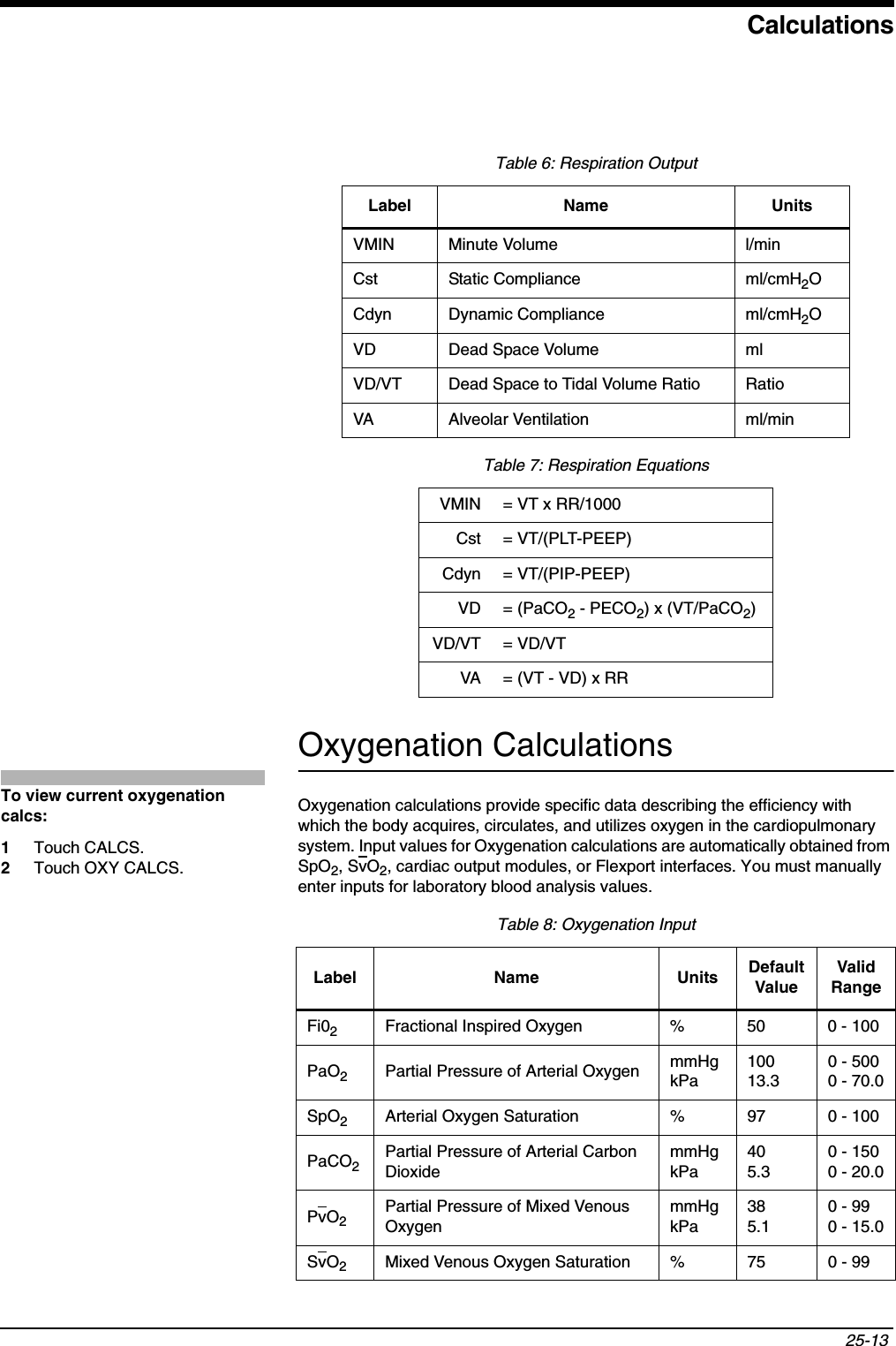 Calculations25-13 Oxygenation CalculationsOxygenation calculations provide specific data describing the efficiency with which the body acquires, circulates, and utilizes oxygen in the cardiopulmonary system. Input values for Oxygenation calculations are automatically obtained from SpO2, SvO2, cardiac output modules, or Flexport interfaces. You must manually enter inputs for laboratory blood analysis values.Table 6: Respiration OutputLabel Name UnitsVMIN Minute Volume l/minCst Static Compliance ml/cmH2OCdyn Dynamic Compliance ml/cmH2OVD Dead Space Volume mlVD/VT Dead Space to Tidal Volume Ratio RatioVA Alveolar Ventilation ml/minTable 7: Respiration EquationsVMIN = VT x RR/1000Cst = VT/(PLT-PEEP)Cdyn = VT/(PIP-PEEP)VD = (PaCO2 - PECO2) x (VT/PaCO2)VD/VT = VD/VTVA = (VT - VD) x RRTable 8: Oxygenation InputLabel Name Units Default ValueValid RangeFi02Fractional Inspired Oxygen % 50 0 - 100PaO2Partial Pressure of Arterial Oxygen mmHgkPa10013.30 - 5000 - 70.0SpO2Arterial Oxygen Saturation % 97 0 - 100PaCO2Partial Pressure of Arterial Carbon DioxidemmHgkPa405.30 - 1500 - 20.0PvO2Partial Pressure of Mixed Venous OxygenmmHgkPa385.10 - 990 - 15.0SvO2Mixed Venous Oxygen Saturation % 75 0 - 99To view current oxygenation calcs:1Touch CALCS.2Touch OXY CALCS.