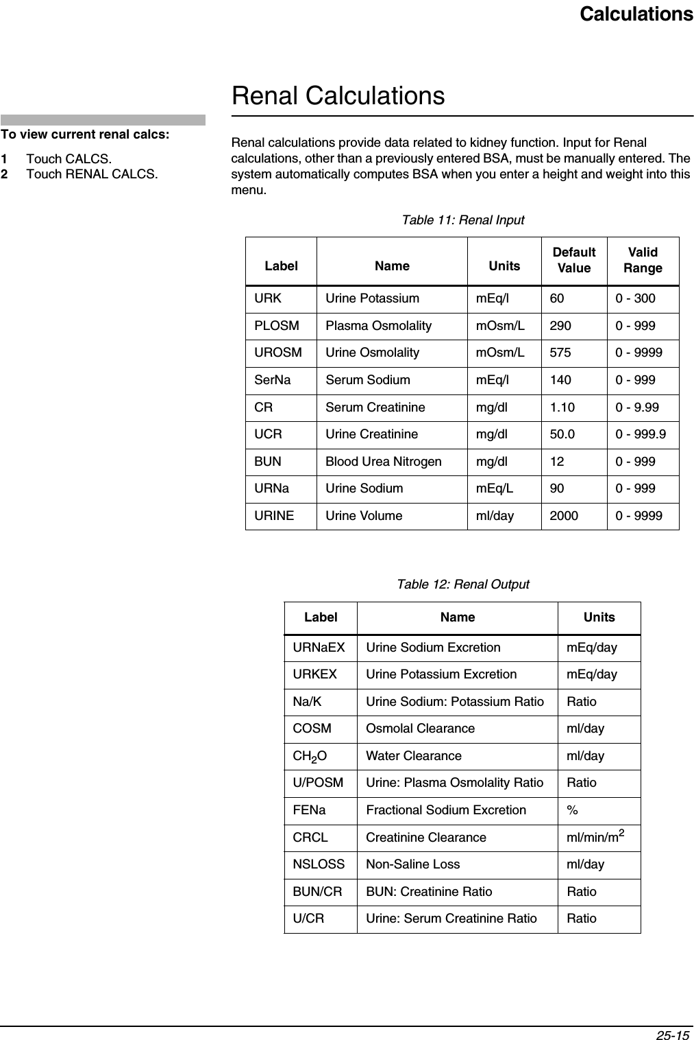 Calculations25-15 Renal CalculationsRenal calculations provide data related to kidney function. Input for Renal calculations, other than a previously entered BSA, must be manually entered. The system automatically computes BSA when you enter a height and weight into this menu. Table 11: Renal InputLabel Name UnitsDefaultValueValid RangeURK Urine Potassium mEq/l 60 0 - 300PLOSM Plasma Osmolality mOsm/L 290 0 - 999UROSM Urine Osmolality mOsm/L 575 0 - 9999SerNa Serum Sodium mEq/l 140 0 - 999CR Serum Creatinine mg/dl 1.10 0 - 9.99UCR Urine Creatinine mg/dl 50.0 0 - 999.9BUN Blood Urea Nitrogen mg/dl 12 0 - 999URNa Urine Sodium mEq/L 90 0 - 999URINE Urine Volume ml/day 2000 0 - 9999Table 12: Renal OutputLabel Name UnitsURNaEX Urine Sodium Excretion mEq/dayURKEX Urine Potassium Excretion mEq/dayNa/K Urine Sodium: Potassium Ratio RatioCOSM Osmolal Clearance ml/dayCH2O Water Clearance ml/dayU/POSM Urine: Plasma Osmolality Ratio RatioFENa Fractional Sodium Excretion %CRCL Creatinine Clearance ml/min/m2NSLOSS Non-Saline Loss ml/dayBUN/CR BUN: Creatinine Ratio RatioU/CR Urine: Serum Creatinine Ratio RatioTo view current renal calcs:1Touch CALCS.2Touch RENAL CALCS.