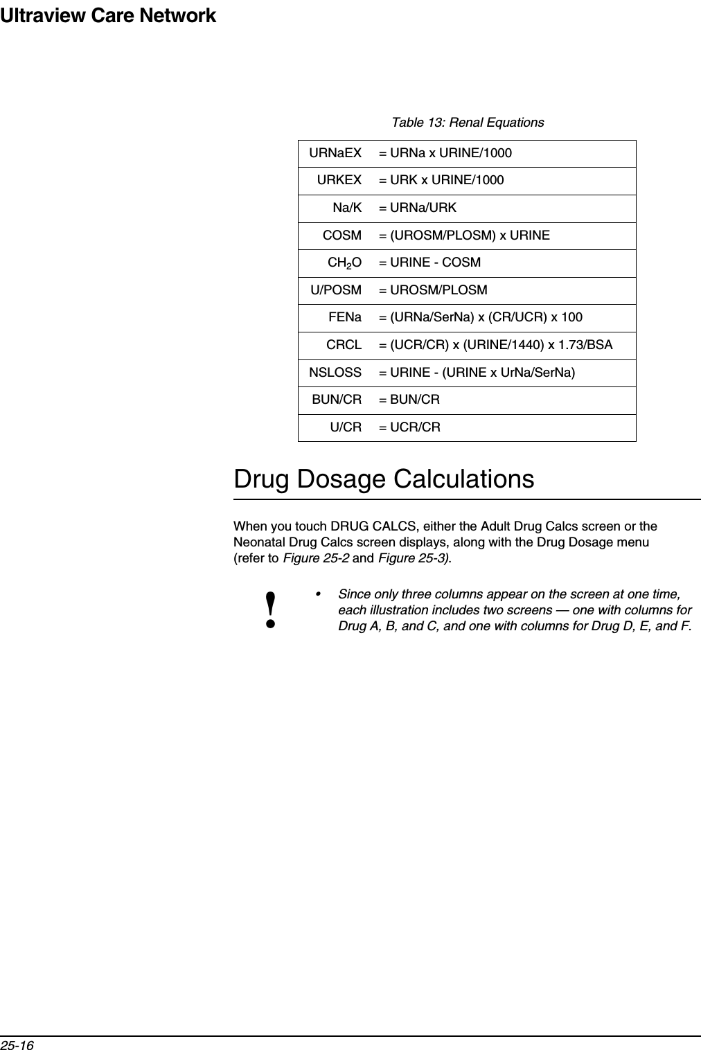 Ultraview Care Network25-16Drug Dosage CalculationsWhen you touch DRUG CALCS, either the Adult Drug Calcs screen or the Neonatal Drug Calcs screen displays, along with the Drug Dosage menu (refer to Figure 25-2 and Figure 25-3).Table 13: Renal EquationsURNaEX = URNa x URINE/1000URKEX = URK x URINE/1000Na/K = URNa/URKCOSM = (UROSM/PLOSM) x URINECH2O = URINE - COSMU/POSM = UROSM/PLOSMFENa = (URNa/SerNa) x (CR/UCR) x 100CRCL = (UCR/CR) x (URINE/1440) x 1.73/BSANSLOSS = URINE - (URINE x UrNa/SerNa)BUN/CR = BUN/CRU/CR = UCR/CR!• Since only three columns appear on the screen at one time, each illustration includes two screens — one with columns for Drug A, B, and C, and one with columns for Drug D, E, and F.