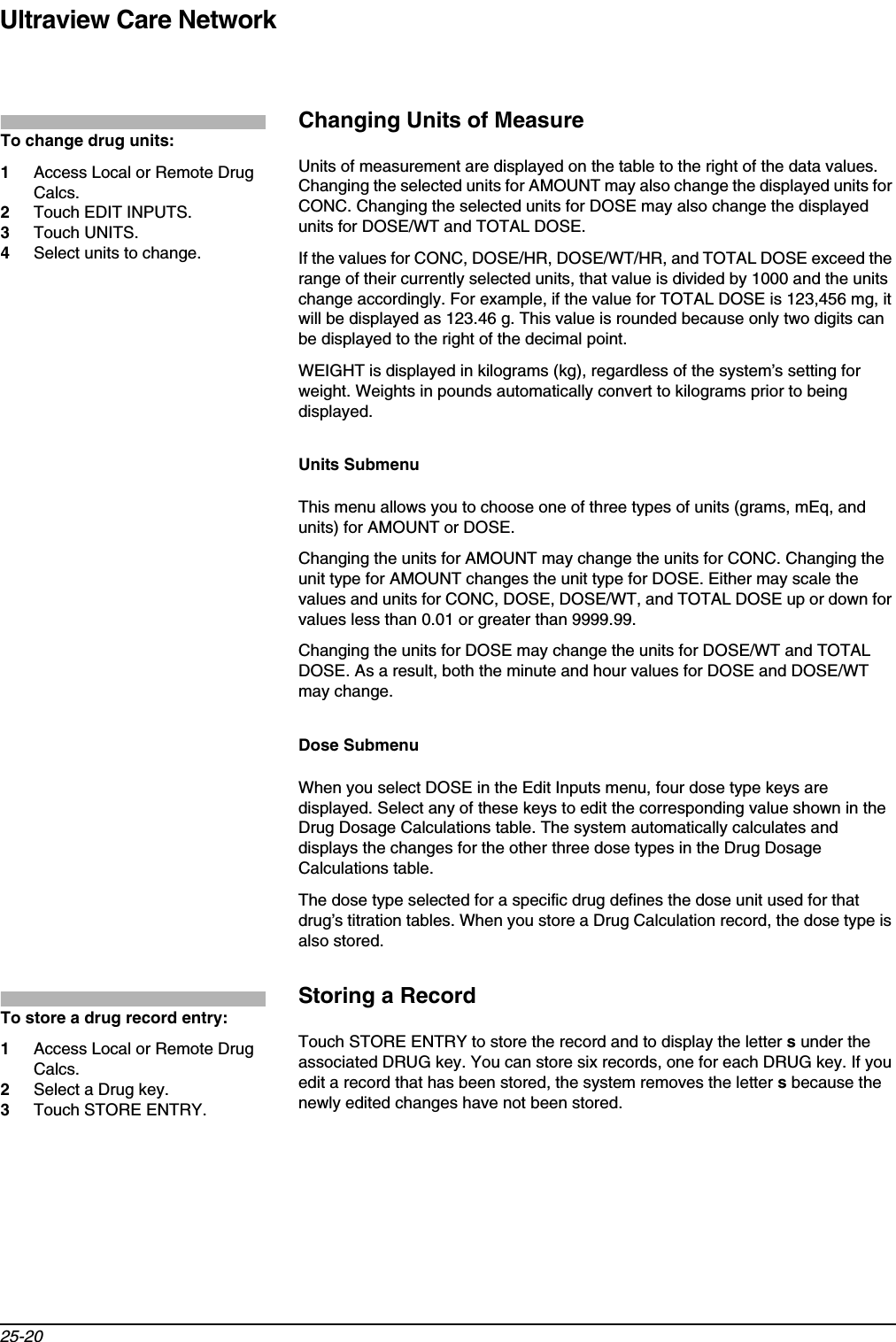 Ultraview Care Network25-20Changing Units of MeasureUnits of measurement are displayed on the table to the right of the data values. Changing the selected units for AMOUNT may also change the displayed units for CONC. Changing the selected units for DOSE may also change the displayed units for DOSE/WT and TOTAL DOSE.If the values for CONC, DOSE/HR, DOSE/WT/HR, and TOTAL DOSE exceed the range of their currently selected units, that value is divided by 1000 and the units change accordingly. For example, if the value for TOTAL DOSE is 123,456 mg, it will be displayed as 123.46 g. This value is rounded because only two digits can be displayed to the right of the decimal point.WEIGHT is displayed in kilograms (kg), regardless of the system’s setting for weight. Weights in pounds automatically convert to kilograms prior to being displayed.Units SubmenuThis menu allows you to choose one of three types of units (grams, mEq, and units) for AMOUNT or DOSE.Changing the units for AMOUNT may change the units for CONC. Changing the unit type for AMOUNT changes the unit type for DOSE. Either may scale the values and units for CONC, DOSE, DOSE/WT, and TOTAL DOSE up or down for values less than 0.01 or greater than 9999.99.Changing the units for DOSE may change the units for DOSE/WT and TOTAL DOSE. As a result, both the minute and hour values for DOSE and DOSE/WT may change.Dose SubmenuWhen you select DOSE in the Edit Inputs menu, four dose type keys are displayed. Select any of these keys to edit the corresponding value shown in the Drug Dosage Calculations table. The system automatically calculates and displays the changes for the other three dose types in the Drug Dosage Calculations table.The dose type selected for a specific drug defines the dose unit used for that drug’s titration tables. When you store a Drug Calculation record, the dose type is also stored.Storing a RecordTouch STORE ENTRY to store the record and to display the letter s under the associated DRUG key. You can store six records, one for each DRUG key. If you edit a record that has been stored, the system removes the letter s because the newly edited changes have not been stored.To change drug units:1Access Local or Remote Drug Calcs.2Touch EDIT INPUTS.3Touch UNITS.4Select units to change.To store a drug record entry:1Access Local or Remote Drug Calcs.2Select a Drug key.3Touch STORE ENTRY.