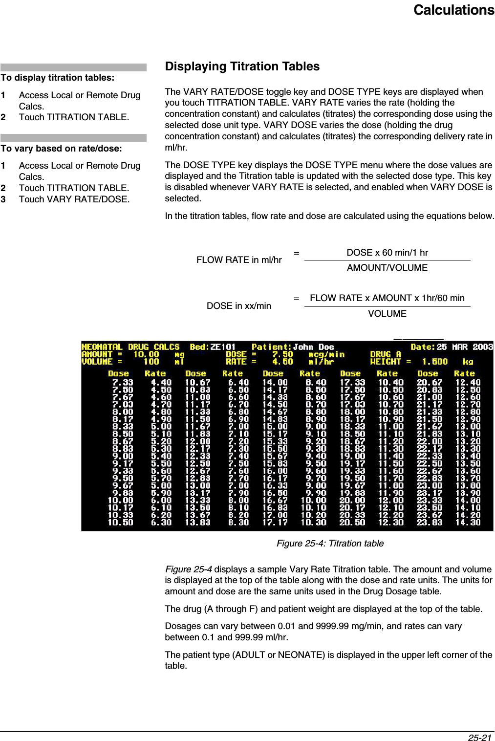 Calculations25-21 Displaying Titration TablesThe VARY RATE/DOSE toggle key and DOSE TYPE keys are displayed when you touch TITRATION TABLE. VARY RATE varies the rate (holding the concentration constant) and calculates (titrates) the corresponding dose using the selected dose unit type. VARY DOSE varies the dose (holding the drug concentration constant) and calculates (titrates) the corresponding delivery rate in ml/hr.The DOSE TYPE key displays the DOSE TYPE menu where the dose values are displayed and the Titration table is updated with the selected dose type. This key is disabled whenever VARY RATE is selected, and enabled when VARY DOSE is selected.In the titration tables, flow rate and dose are calculated using the equations below.Figure 25-4: Titration tableFigure 25-4 displays a sample Vary Rate Titration table. The amount and volume is displayed at the top of the table along with the dose and rate units. The units for amount and dose are the same units used in the Drug Dosage table.The drug (A through F) and patient weight are displayed at the top of the table.Dosages can vary between 0.01 and 9999.99 mg/min, and rates can vary between 0.1 and 999.99 ml/hr.The patient type (ADULT or NEONATE) is displayed in the upper left corner of the table.FLOW RATE in ml/hr = DOSE x 60 min/1 hrAMOUNT/VOLUMEDOSE in xx/min  = FLOW RATE x AMOUNT x 1hr/60 minVOLUMETo display titration tables:1Access Local or Remote Drug Calcs.2Touch TITRATION TABLE.To vary based on rate/dose:1Access Local or Remote Drug Calcs.2Touch TITRATION TABLE.3Touch VARY RATE/DOSE.