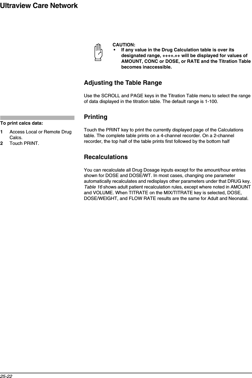 Ultraview Care Network25-22Adjusting the Table RangeUse the SCROLL and PAGE keys in the Titration Table menu to select the range of data displayed in the titration table. The default range is 1-100.PrintingTouch the PRINT key to print the currently displayed page of the Calculations table. The complete table prints on a 4-channel recorder. On a 2-channel recorder, the top half of the table prints first followed by the bottom halfRecalculationsYou can recalculate all Drug Dosage inputs except for the amount/hour entries shown for DOSE and DOSE/WT. In most cases, changing one parameter automatically recalculates and redisplays other parameters under that DRUG key. Table 16 shows adult patient recalculation rules, except where noted in AMOUNT and VOLUME. When TITRATE on the MIX/TITRATE key is selected, DOSE, DOSE/WEIGHT, and FLOW RATE results are the same for Adult and Neonatal.CAUTION:• If any value in the Drug Calculation table is over its designated range, ++++.++ will be displayed for values of AMOUNT, CONC or DOSE, or RATE and the Titration Table becomes inaccessible.To print calcs data:1Access Local or Remote Drug Calcs.2Touch PRINT.